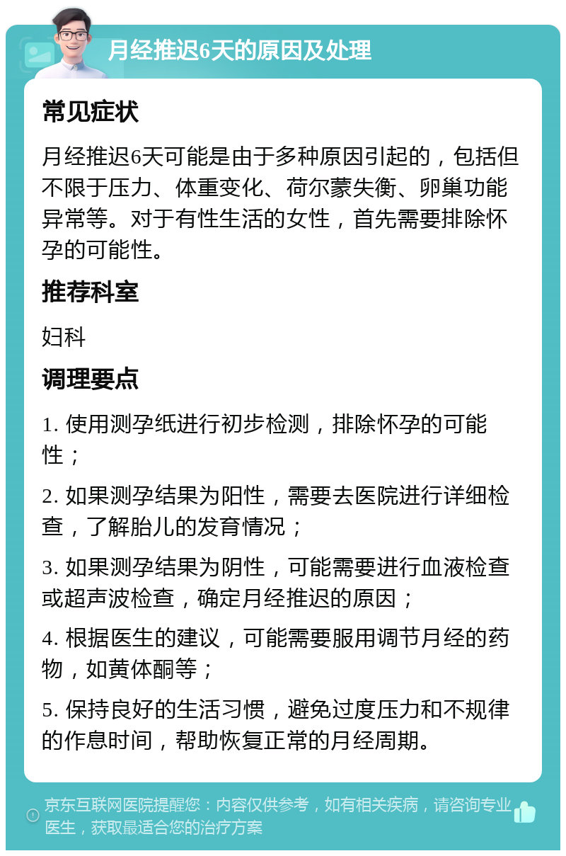 月经推迟6天的原因及处理 常见症状 月经推迟6天可能是由于多种原因引起的，包括但不限于压力、体重变化、荷尔蒙失衡、卵巢功能异常等。对于有性生活的女性，首先需要排除怀孕的可能性。 推荐科室 妇科 调理要点 1. 使用测孕纸进行初步检测，排除怀孕的可能性； 2. 如果测孕结果为阳性，需要去医院进行详细检查，了解胎儿的发育情况； 3. 如果测孕结果为阴性，可能需要进行血液检查或超声波检查，确定月经推迟的原因； 4. 根据医生的建议，可能需要服用调节月经的药物，如黄体酮等； 5. 保持良好的生活习惯，避免过度压力和不规律的作息时间，帮助恢复正常的月经周期。