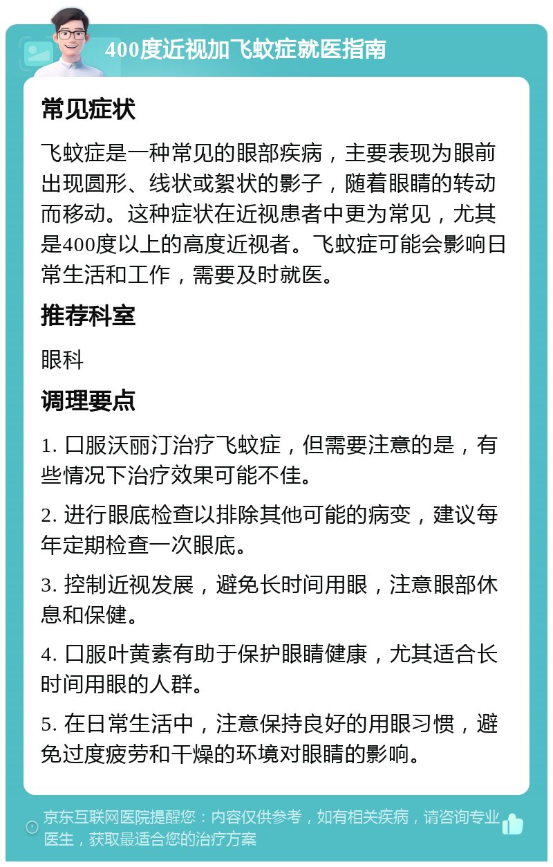 400度近视加飞蚊症就医指南 常见症状 飞蚊症是一种常见的眼部疾病，主要表现为眼前出现圆形、线状或絮状的影子，随着眼睛的转动而移动。这种症状在近视患者中更为常见，尤其是400度以上的高度近视者。飞蚊症可能会影响日常生活和工作，需要及时就医。 推荐科室 眼科 调理要点 1. 口服沃丽汀治疗飞蚊症，但需要注意的是，有些情况下治疗效果可能不佳。 2. 进行眼底检查以排除其他可能的病变，建议每年定期检查一次眼底。 3. 控制近视发展，避免长时间用眼，注意眼部休息和保健。 4. 口服叶黄素有助于保护眼睛健康，尤其适合长时间用眼的人群。 5. 在日常生活中，注意保持良好的用眼习惯，避免过度疲劳和干燥的环境对眼睛的影响。