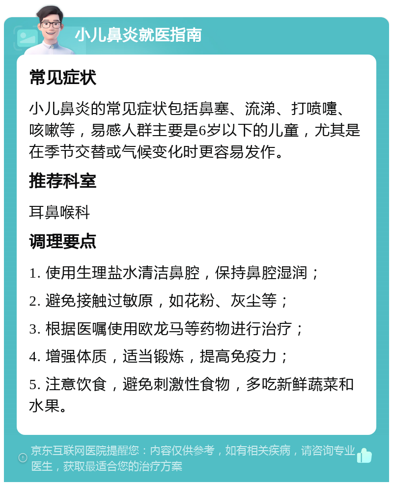 小儿鼻炎就医指南 常见症状 小儿鼻炎的常见症状包括鼻塞、流涕、打喷嚏、咳嗽等，易感人群主要是6岁以下的儿童，尤其是在季节交替或气候变化时更容易发作。 推荐科室 耳鼻喉科 调理要点 1. 使用生理盐水清洁鼻腔，保持鼻腔湿润； 2. 避免接触过敏原，如花粉、灰尘等； 3. 根据医嘱使用欧龙马等药物进行治疗； 4. 增强体质，适当锻炼，提高免疫力； 5. 注意饮食，避免刺激性食物，多吃新鲜蔬菜和水果。