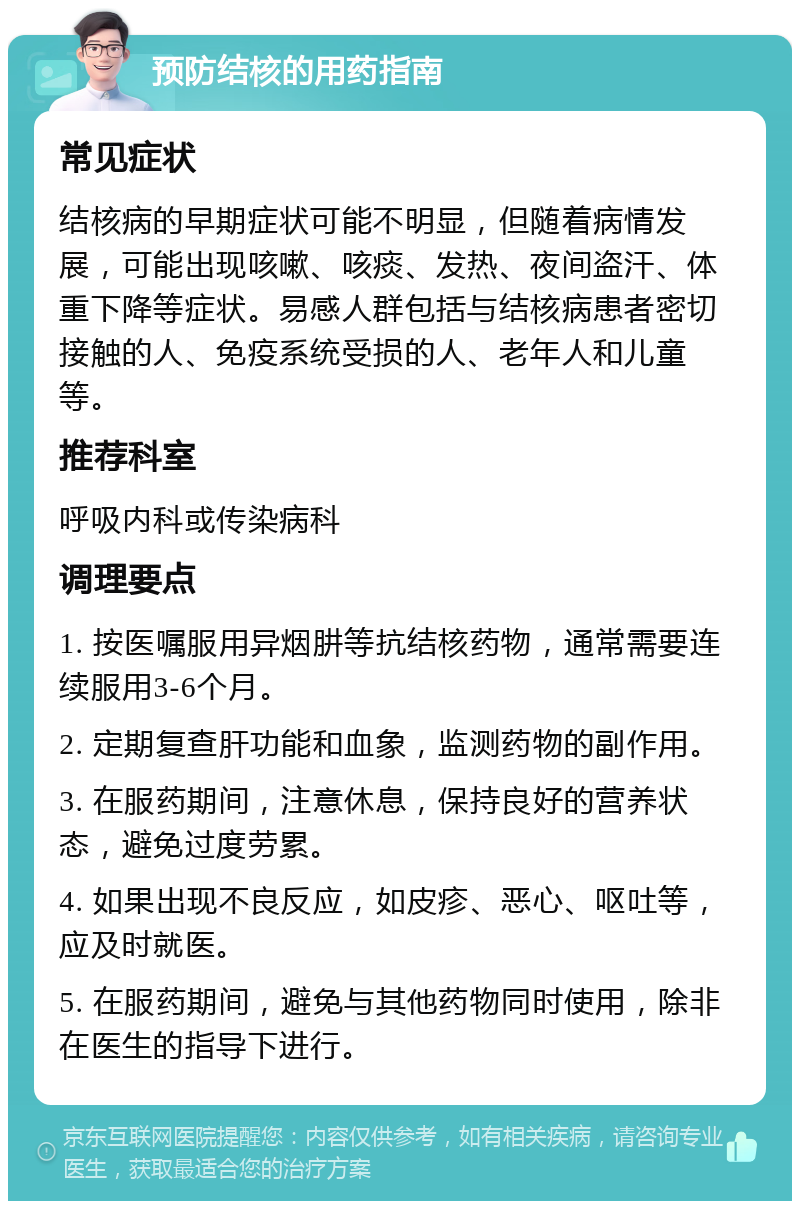 预防结核的用药指南 常见症状 结核病的早期症状可能不明显，但随着病情发展，可能出现咳嗽、咳痰、发热、夜间盗汗、体重下降等症状。易感人群包括与结核病患者密切接触的人、免疫系统受损的人、老年人和儿童等。 推荐科室 呼吸内科或传染病科 调理要点 1. 按医嘱服用异烟肼等抗结核药物，通常需要连续服用3-6个月。 2. 定期复查肝功能和血象，监测药物的副作用。 3. 在服药期间，注意休息，保持良好的营养状态，避免过度劳累。 4. 如果出现不良反应，如皮疹、恶心、呕吐等，应及时就医。 5. 在服药期间，避免与其他药物同时使用，除非在医生的指导下进行。