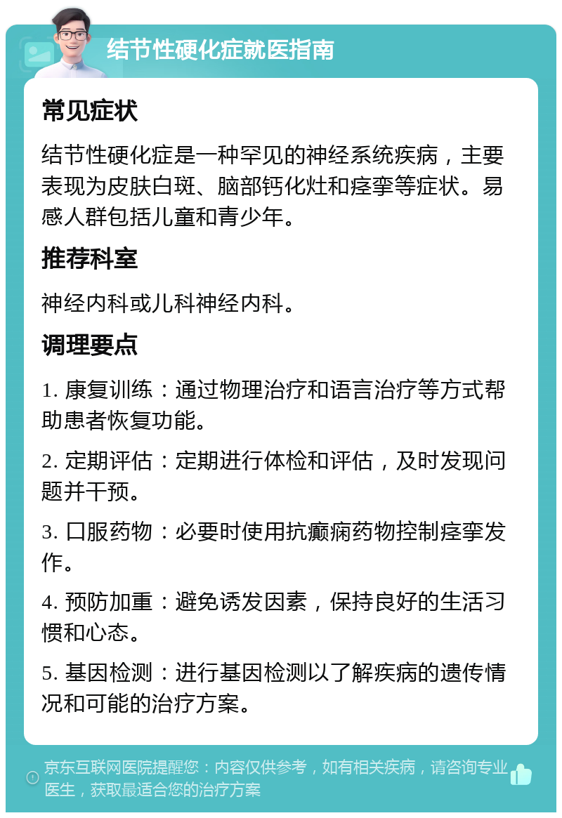 结节性硬化症就医指南 常见症状 结节性硬化症是一种罕见的神经系统疾病，主要表现为皮肤白斑、脑部钙化灶和痉挛等症状。易感人群包括儿童和青少年。 推荐科室 神经内科或儿科神经内科。 调理要点 1. 康复训练：通过物理治疗和语言治疗等方式帮助患者恢复功能。 2. 定期评估：定期进行体检和评估，及时发现问题并干预。 3. 口服药物：必要时使用抗癫痫药物控制痉挛发作。 4. 预防加重：避免诱发因素，保持良好的生活习惯和心态。 5. 基因检测：进行基因检测以了解疾病的遗传情况和可能的治疗方案。