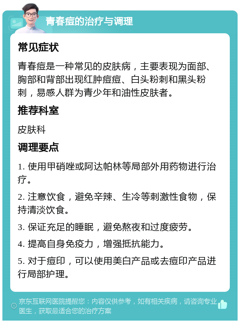 青春痘的治疗与调理 常见症状 青春痘是一种常见的皮肤病，主要表现为面部、胸部和背部出现红肿痘痘、白头粉刺和黑头粉刺，易感人群为青少年和油性皮肤者。 推荐科室 皮肤科 调理要点 1. 使用甲硝唑或阿达帕林等局部外用药物进行治疗。 2. 注意饮食，避免辛辣、生冷等刺激性食物，保持清淡饮食。 3. 保证充足的睡眠，避免熬夜和过度疲劳。 4. 提高自身免疫力，增强抵抗能力。 5. 对于痘印，可以使用美白产品或去痘印产品进行局部护理。