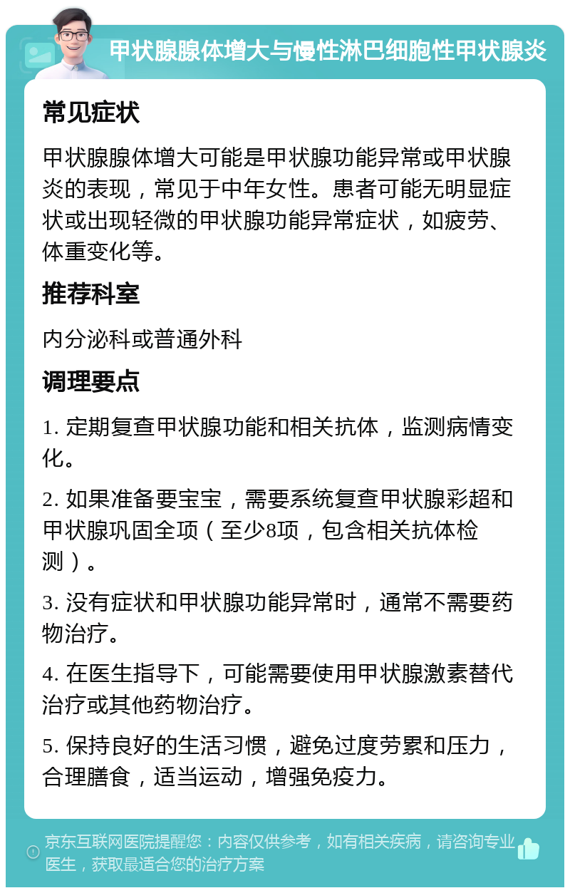 甲状腺腺体增大与慢性淋巴细胞性甲状腺炎 常见症状 甲状腺腺体增大可能是甲状腺功能异常或甲状腺炎的表现，常见于中年女性。患者可能无明显症状或出现轻微的甲状腺功能异常症状，如疲劳、体重变化等。 推荐科室 内分泌科或普通外科 调理要点 1. 定期复查甲状腺功能和相关抗体，监测病情变化。 2. 如果准备要宝宝，需要系统复查甲状腺彩超和甲状腺巩固全项（至少8项，包含相关抗体检测）。 3. 没有症状和甲状腺功能异常时，通常不需要药物治疗。 4. 在医生指导下，可能需要使用甲状腺激素替代治疗或其他药物治疗。 5. 保持良好的生活习惯，避免过度劳累和压力，合理膳食，适当运动，增强免疫力。