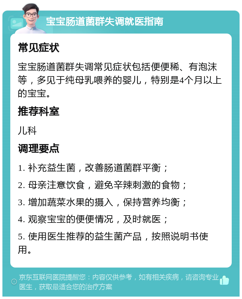 宝宝肠道菌群失调就医指南 常见症状 宝宝肠道菌群失调常见症状包括便便稀、有泡沫等，多见于纯母乳喂养的婴儿，特别是4个月以上的宝宝。 推荐科室 儿科 调理要点 1. 补充益生菌，改善肠道菌群平衡； 2. 母亲注意饮食，避免辛辣刺激的食物； 3. 增加蔬菜水果的摄入，保持营养均衡； 4. 观察宝宝的便便情况，及时就医； 5. 使用医生推荐的益生菌产品，按照说明书使用。