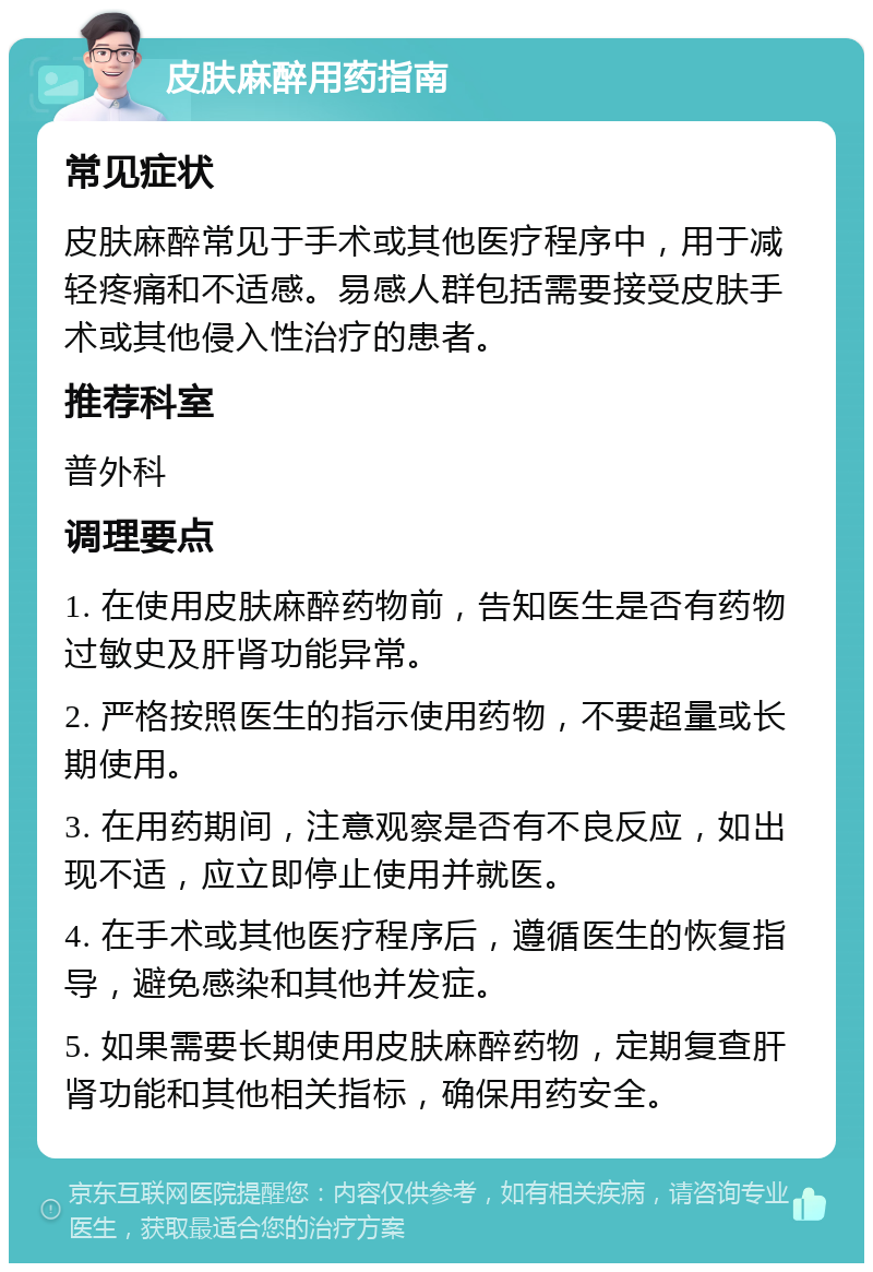 皮肤麻醉用药指南 常见症状 皮肤麻醉常见于手术或其他医疗程序中，用于减轻疼痛和不适感。易感人群包括需要接受皮肤手术或其他侵入性治疗的患者。 推荐科室 普外科 调理要点 1. 在使用皮肤麻醉药物前，告知医生是否有药物过敏史及肝肾功能异常。 2. 严格按照医生的指示使用药物，不要超量或长期使用。 3. 在用药期间，注意观察是否有不良反应，如出现不适，应立即停止使用并就医。 4. 在手术或其他医疗程序后，遵循医生的恢复指导，避免感染和其他并发症。 5. 如果需要长期使用皮肤麻醉药物，定期复查肝肾功能和其他相关指标，确保用药安全。