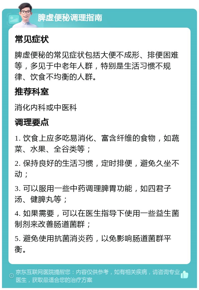 脾虚便秘调理指南 常见症状 脾虚便秘的常见症状包括大便不成形、排便困难等，多见于中老年人群，特别是生活习惯不规律、饮食不均衡的人群。 推荐科室 消化内科或中医科 调理要点 1. 饮食上应多吃易消化、富含纤维的食物，如蔬菜、水果、全谷类等； 2. 保持良好的生活习惯，定时排便，避免久坐不动； 3. 可以服用一些中药调理脾胃功能，如四君子汤、健脾丸等； 4. 如果需要，可以在医生指导下使用一些益生菌制剂来改善肠道菌群； 5. 避免使用抗菌消炎药，以免影响肠道菌群平衡。