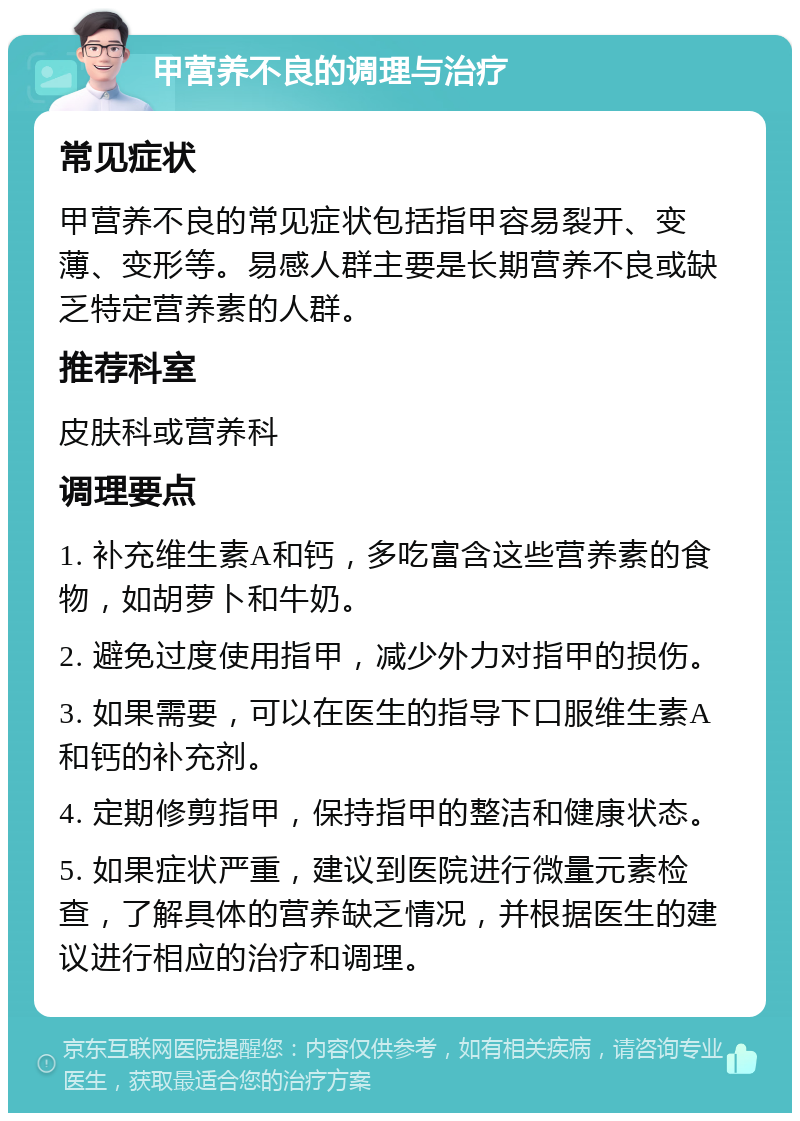 甲营养不良的调理与治疗 常见症状 甲营养不良的常见症状包括指甲容易裂开、变薄、变形等。易感人群主要是长期营养不良或缺乏特定营养素的人群。 推荐科室 皮肤科或营养科 调理要点 1. 补充维生素A和钙，多吃富含这些营养素的食物，如胡萝卜和牛奶。 2. 避免过度使用指甲，减少外力对指甲的损伤。 3. 如果需要，可以在医生的指导下口服维生素A和钙的补充剂。 4. 定期修剪指甲，保持指甲的整洁和健康状态。 5. 如果症状严重，建议到医院进行微量元素检查，了解具体的营养缺乏情况，并根据医生的建议进行相应的治疗和调理。