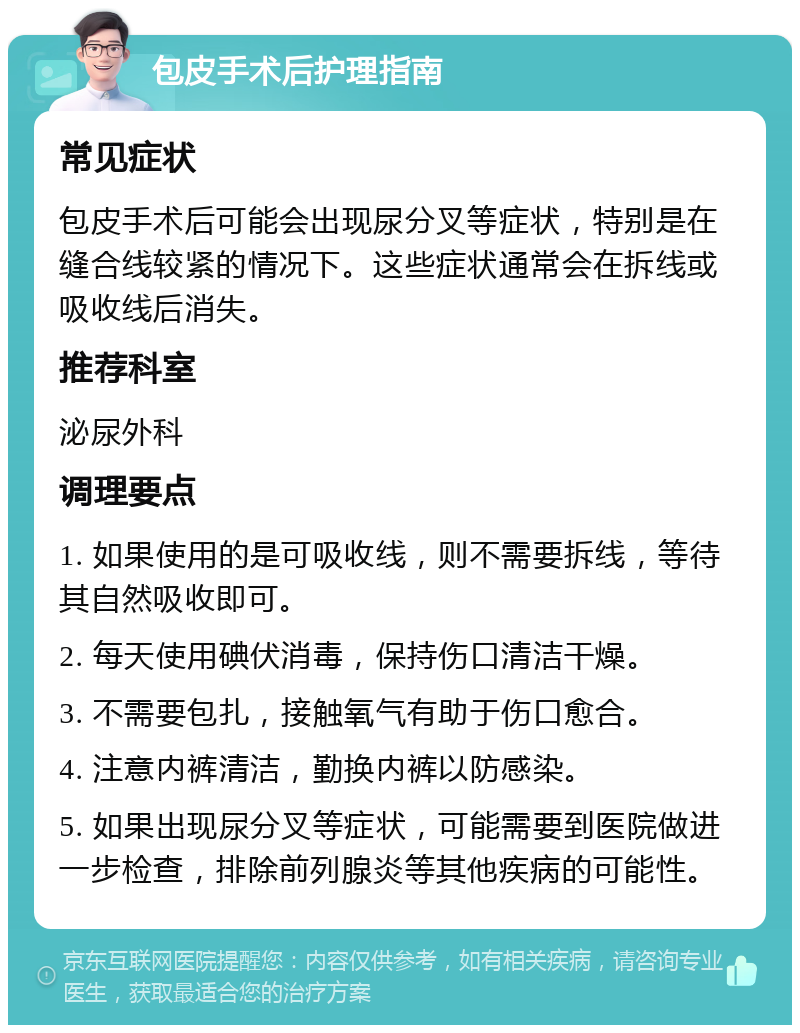 包皮手术后护理指南 常见症状 包皮手术后可能会出现尿分叉等症状，特别是在缝合线较紧的情况下。这些症状通常会在拆线或吸收线后消失。 推荐科室 泌尿外科 调理要点 1. 如果使用的是可吸收线，则不需要拆线，等待其自然吸收即可。 2. 每天使用碘伏消毒，保持伤口清洁干燥。 3. 不需要包扎，接触氧气有助于伤口愈合。 4. 注意内裤清洁，勤换内裤以防感染。 5. 如果出现尿分叉等症状，可能需要到医院做进一步检查，排除前列腺炎等其他疾病的可能性。