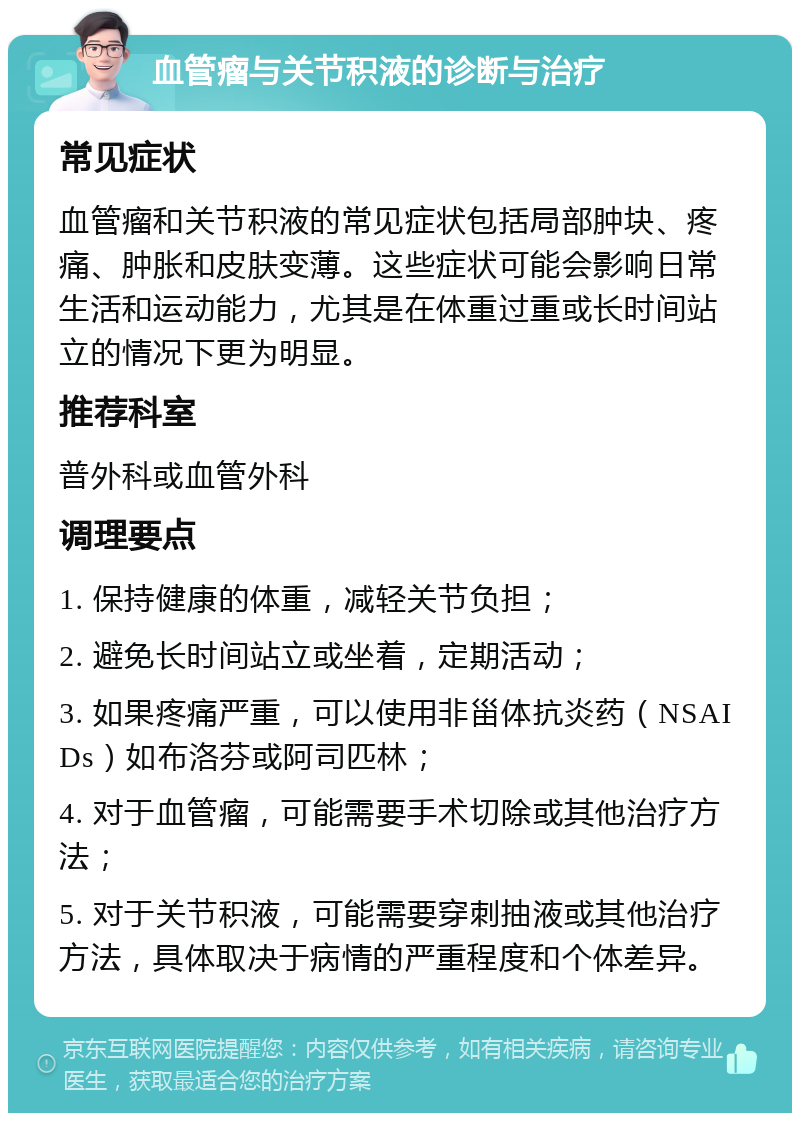 血管瘤与关节积液的诊断与治疗 常见症状 血管瘤和关节积液的常见症状包括局部肿块、疼痛、肿胀和皮肤变薄。这些症状可能会影响日常生活和运动能力，尤其是在体重过重或长时间站立的情况下更为明显。 推荐科室 普外科或血管外科 调理要点 1. 保持健康的体重，减轻关节负担； 2. 避免长时间站立或坐着，定期活动； 3. 如果疼痛严重，可以使用非甾体抗炎药（NSAIDs）如布洛芬或阿司匹林； 4. 对于血管瘤，可能需要手术切除或其他治疗方法； 5. 对于关节积液，可能需要穿刺抽液或其他治疗方法，具体取决于病情的严重程度和个体差异。