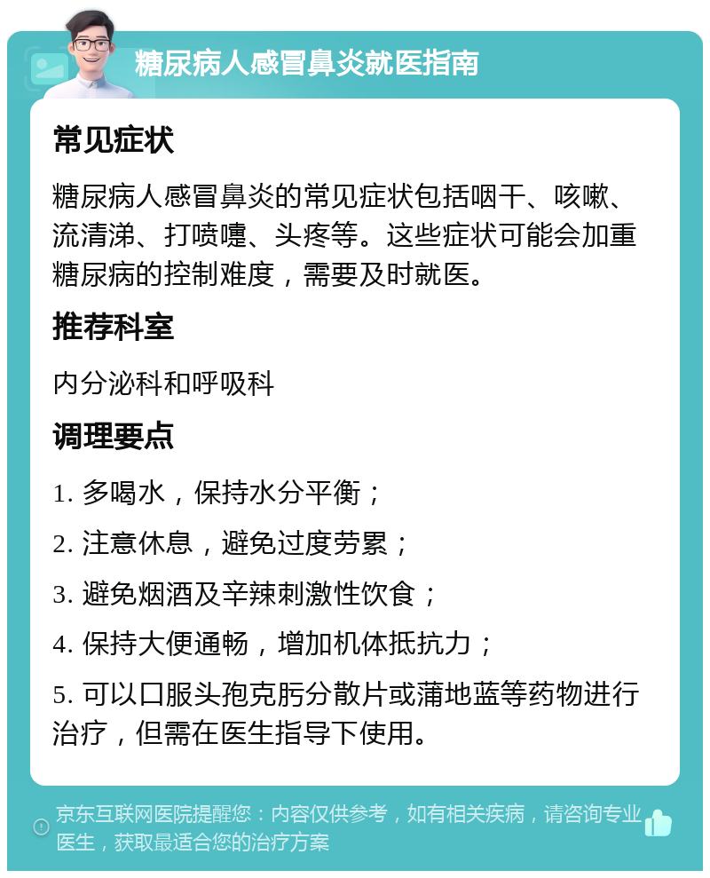 糖尿病人感冒鼻炎就医指南 常见症状 糖尿病人感冒鼻炎的常见症状包括咽干、咳嗽、流清涕、打喷嚏、头疼等。这些症状可能会加重糖尿病的控制难度，需要及时就医。 推荐科室 内分泌科和呼吸科 调理要点 1. 多喝水，保持水分平衡； 2. 注意休息，避免过度劳累； 3. 避免烟酒及辛辣刺激性饮食； 4. 保持大便通畅，增加机体抵抗力； 5. 可以口服头孢克肟分散片或蒲地蓝等药物进行治疗，但需在医生指导下使用。