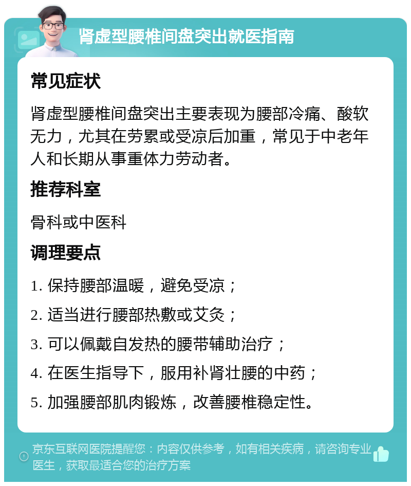 肾虚型腰椎间盘突出就医指南 常见症状 肾虚型腰椎间盘突出主要表现为腰部冷痛、酸软无力，尤其在劳累或受凉后加重，常见于中老年人和长期从事重体力劳动者。 推荐科室 骨科或中医科 调理要点 1. 保持腰部温暖，避免受凉； 2. 适当进行腰部热敷或艾灸； 3. 可以佩戴自发热的腰带辅助治疗； 4. 在医生指导下，服用补肾壮腰的中药； 5. 加强腰部肌肉锻炼，改善腰椎稳定性。