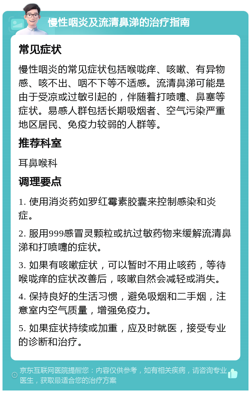 慢性咽炎及流清鼻涕的治疗指南 常见症状 慢性咽炎的常见症状包括喉咙痒、咳嗽、有异物感、咳不出、咽不下等不适感。流清鼻涕可能是由于受凉或过敏引起的，伴随着打喷嚏、鼻塞等症状。易感人群包括长期吸烟者、空气污染严重地区居民、免疫力较弱的人群等。 推荐科室 耳鼻喉科 调理要点 1. 使用消炎药如罗红霉素胶囊来控制感染和炎症。 2. 服用999感冒灵颗粒或抗过敏药物来缓解流清鼻涕和打喷嚏的症状。 3. 如果有咳嗽症状，可以暂时不用止咳药，等待喉咙痒的症状改善后，咳嗽自然会减轻或消失。 4. 保持良好的生活习惯，避免吸烟和二手烟，注意室内空气质量，增强免疫力。 5. 如果症状持续或加重，应及时就医，接受专业的诊断和治疗。