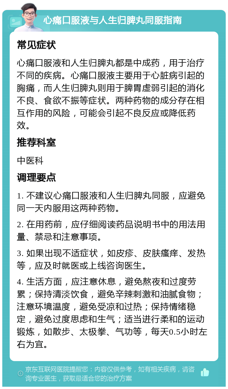 心痛口服液与人生归脾丸同服指南 常见症状 心痛口服液和人生归脾丸都是中成药，用于治疗不同的疾病。心痛口服液主要用于心脏病引起的胸痛，而人生归脾丸则用于脾胃虚弱引起的消化不良、食欲不振等症状。两种药物的成分存在相互作用的风险，可能会引起不良反应或降低药效。 推荐科室 中医科 调理要点 1. 不建议心痛口服液和人生归脾丸同服，应避免同一天内服用这两种药物。 2. 在用药前，应仔细阅读药品说明书中的用法用量、禁忌和注意事项。 3. 如果出现不适症状，如皮疹、皮肤瘙痒、发热等，应及时就医或上线咨询医生。 4. 生活方面，应注意休息，避免熬夜和过度劳累；保持清淡饮食，避免辛辣刺激和油腻食物；注意环境温度，避免受凉和过热；保持情绪稳定，避免过度思虑和生气；适当进行柔和的运动锻炼，如散步、太极拳、气功等，每天0.5小时左右为宜。