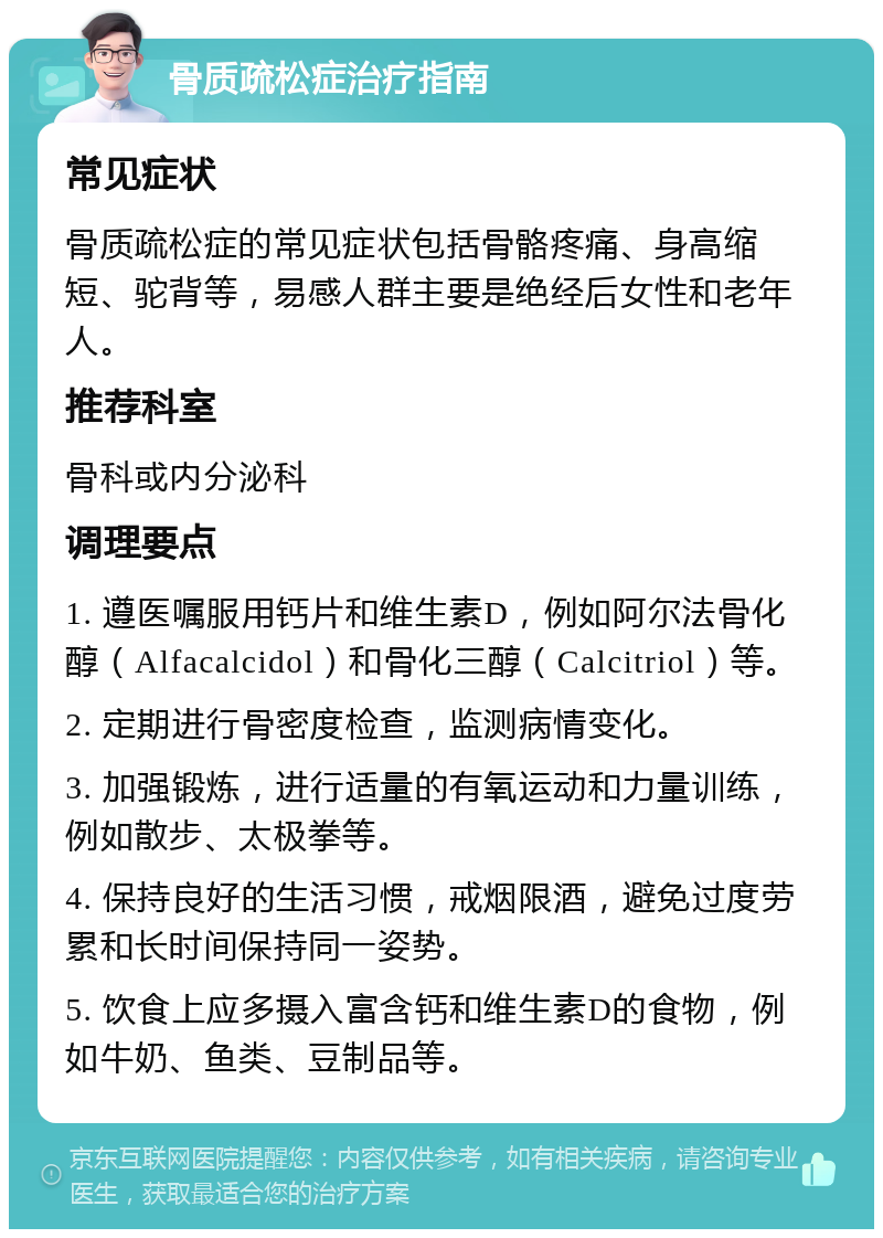 骨质疏松症治疗指南 常见症状 骨质疏松症的常见症状包括骨骼疼痛、身高缩短、驼背等，易感人群主要是绝经后女性和老年人。 推荐科室 骨科或内分泌科 调理要点 1. 遵医嘱服用钙片和维生素D，例如阿尔法骨化醇（Alfacalcidol）和骨化三醇（Calcitriol）等。 2. 定期进行骨密度检查，监测病情变化。 3. 加强锻炼，进行适量的有氧运动和力量训练，例如散步、太极拳等。 4. 保持良好的生活习惯，戒烟限酒，避免过度劳累和长时间保持同一姿势。 5. 饮食上应多摄入富含钙和维生素D的食物，例如牛奶、鱼类、豆制品等。