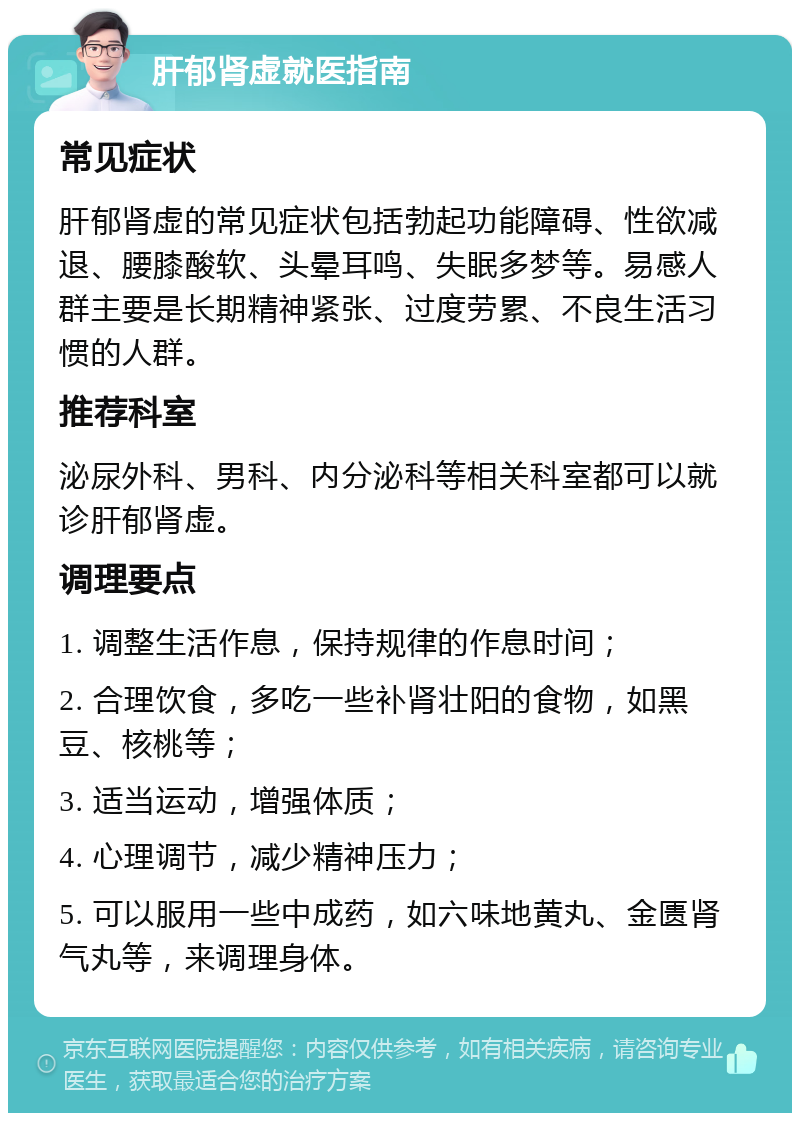 肝郁肾虚就医指南 常见症状 肝郁肾虚的常见症状包括勃起功能障碍、性欲减退、腰膝酸软、头晕耳鸣、失眠多梦等。易感人群主要是长期精神紧张、过度劳累、不良生活习惯的人群。 推荐科室 泌尿外科、男科、内分泌科等相关科室都可以就诊肝郁肾虚。 调理要点 1. 调整生活作息，保持规律的作息时间； 2. 合理饮食，多吃一些补肾壮阳的食物，如黑豆、核桃等； 3. 适当运动，增强体质； 4. 心理调节，减少精神压力； 5. 可以服用一些中成药，如六味地黄丸、金匮肾气丸等，来调理身体。