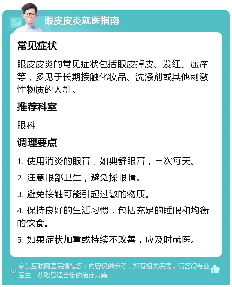 眼皮皮炎就医指南 常见症状 眼皮皮炎的常见症状包括眼皮掉皮、发红、瘙痒等，多见于长期接触化妆品、洗涤剂或其他刺激性物质的人群。 推荐科室 眼科 调理要点 1. 使用消炎的眼膏，如典舒眼膏，三次每天。 2. 注意眼部卫生，避免揉眼睛。 3. 避免接触可能引起过敏的物质。 4. 保持良好的生活习惯，包括充足的睡眠和均衡的饮食。 5. 如果症状加重或持续不改善，应及时就医。