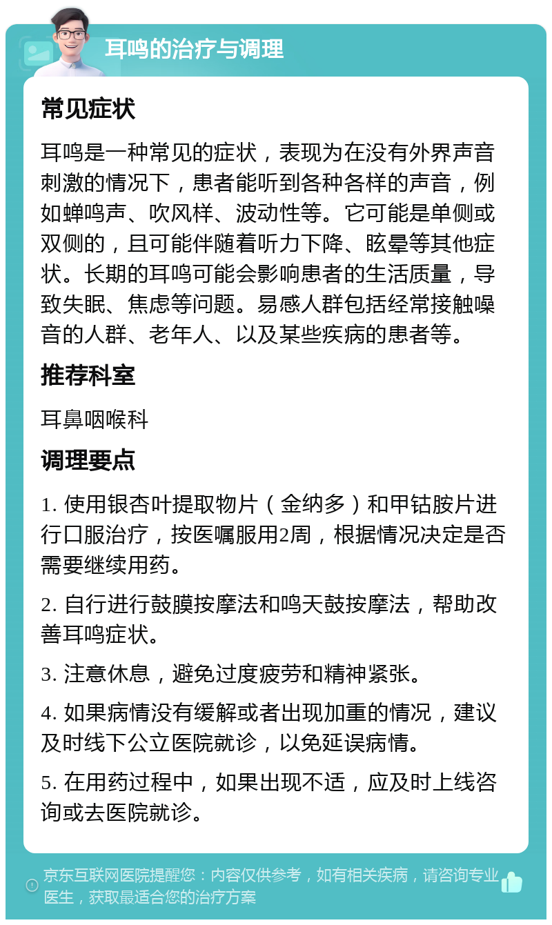 耳鸣的治疗与调理 常见症状 耳鸣是一种常见的症状，表现为在没有外界声音刺激的情况下，患者能听到各种各样的声音，例如蝉鸣声、吹风样、波动性等。它可能是单侧或双侧的，且可能伴随着听力下降、眩晕等其他症状。长期的耳鸣可能会影响患者的生活质量，导致失眠、焦虑等问题。易感人群包括经常接触噪音的人群、老年人、以及某些疾病的患者等。 推荐科室 耳鼻咽喉科 调理要点 1. 使用银杏叶提取物片（金纳多）和甲钴胺片进行口服治疗，按医嘱服用2周，根据情况决定是否需要继续用药。 2. 自行进行鼓膜按摩法和鸣天鼓按摩法，帮助改善耳鸣症状。 3. 注意休息，避免过度疲劳和精神紧张。 4. 如果病情没有缓解或者出现加重的情况，建议及时线下公立医院就诊，以免延误病情。 5. 在用药过程中，如果出现不适，应及时上线咨询或去医院就诊。