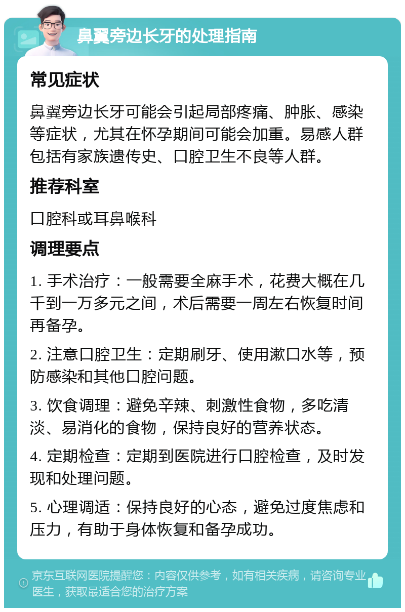 鼻翼旁边长牙的处理指南 常见症状 鼻翼旁边长牙可能会引起局部疼痛、肿胀、感染等症状，尤其在怀孕期间可能会加重。易感人群包括有家族遗传史、口腔卫生不良等人群。 推荐科室 口腔科或耳鼻喉科 调理要点 1. 手术治疗：一般需要全麻手术，花费大概在几千到一万多元之间，术后需要一周左右恢复时间再备孕。 2. 注意口腔卫生：定期刷牙、使用漱口水等，预防感染和其他口腔问题。 3. 饮食调理：避免辛辣、刺激性食物，多吃清淡、易消化的食物，保持良好的营养状态。 4. 定期检查：定期到医院进行口腔检查，及时发现和处理问题。 5. 心理调适：保持良好的心态，避免过度焦虑和压力，有助于身体恢复和备孕成功。