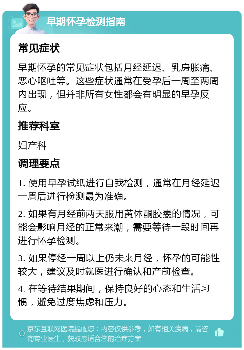 早期怀孕检测指南 常见症状 早期怀孕的常见症状包括月经延迟、乳房胀痛、恶心呕吐等。这些症状通常在受孕后一周至两周内出现，但并非所有女性都会有明显的早孕反应。 推荐科室 妇产科 调理要点 1. 使用早孕试纸进行自我检测，通常在月经延迟一周后进行检测最为准确。 2. 如果有月经前两天服用黄体酮胶囊的情况，可能会影响月经的正常来潮，需要等待一段时间再进行怀孕检测。 3. 如果停经一周以上仍未来月经，怀孕的可能性较大，建议及时就医进行确认和产前检查。 4. 在等待结果期间，保持良好的心态和生活习惯，避免过度焦虑和压力。