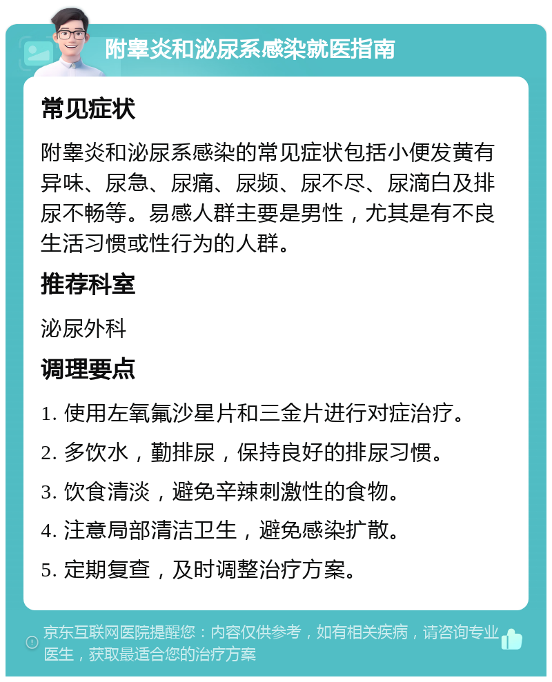 附睾炎和泌尿系感染就医指南 常见症状 附睾炎和泌尿系感染的常见症状包括小便发黄有异味、尿急、尿痛、尿频、尿不尽、尿滴白及排尿不畅等。易感人群主要是男性，尤其是有不良生活习惯或性行为的人群。 推荐科室 泌尿外科 调理要点 1. 使用左氧氟沙星片和三金片进行对症治疗。 2. 多饮水，勤排尿，保持良好的排尿习惯。 3. 饮食清淡，避免辛辣刺激性的食物。 4. 注意局部清洁卫生，避免感染扩散。 5. 定期复查，及时调整治疗方案。