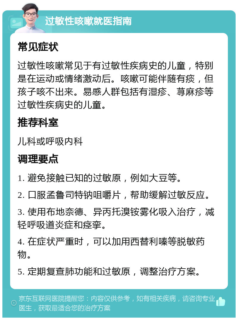 过敏性咳嗽就医指南 常见症状 过敏性咳嗽常见于有过敏性疾病史的儿童，特别是在运动或情绪激动后。咳嗽可能伴随有痰，但孩子咳不出来。易感人群包括有湿疹、荨麻疹等过敏性疾病史的儿童。 推荐科室 儿科或呼吸内科 调理要点 1. 避免接触已知的过敏原，例如大豆等。 2. 口服孟鲁司特钠咀嚼片，帮助缓解过敏反应。 3. 使用布地奈德、异丙托溴铵雾化吸入治疗，减轻呼吸道炎症和痉挛。 4. 在症状严重时，可以加用西替利嗪等脱敏药物。 5. 定期复查肺功能和过敏原，调整治疗方案。