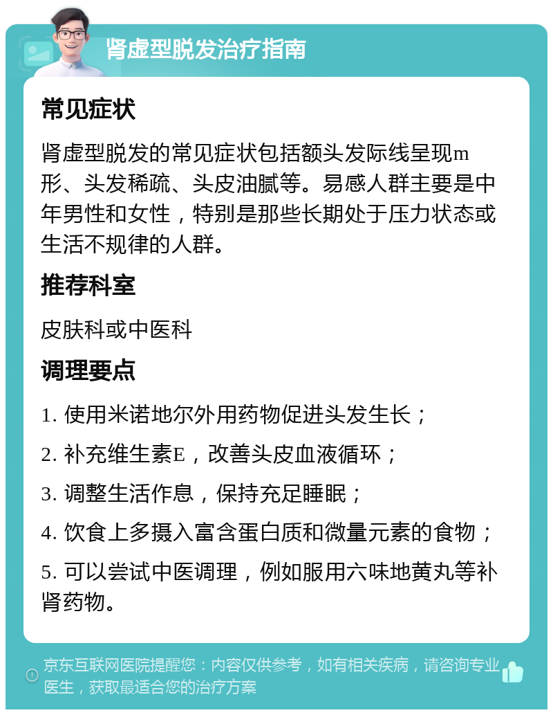 肾虚型脱发治疗指南 常见症状 肾虚型脱发的常见症状包括额头发际线呈现m形、头发稀疏、头皮油腻等。易感人群主要是中年男性和女性，特别是那些长期处于压力状态或生活不规律的人群。 推荐科室 皮肤科或中医科 调理要点 1. 使用米诺地尔外用药物促进头发生长； 2. 补充维生素E，改善头皮血液循环； 3. 调整生活作息，保持充足睡眠； 4. 饮食上多摄入富含蛋白质和微量元素的食物； 5. 可以尝试中医调理，例如服用六味地黄丸等补肾药物。