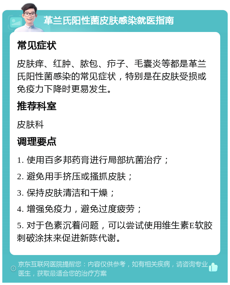 革兰氏阳性菌皮肤感染就医指南 常见症状 皮肤痒、红肿、脓包、疖子、毛囊炎等都是革兰氏阳性菌感染的常见症状，特别是在皮肤受损或免疫力下降时更易发生。 推荐科室 皮肤科 调理要点 1. 使用百多邦药膏进行局部抗菌治疗； 2. 避免用手挤压或搔抓皮肤； 3. 保持皮肤清洁和干燥； 4. 增强免疫力，避免过度疲劳； 5. 对于色素沉着问题，可以尝试使用维生素E软胶刺破涂抹来促进新陈代谢。