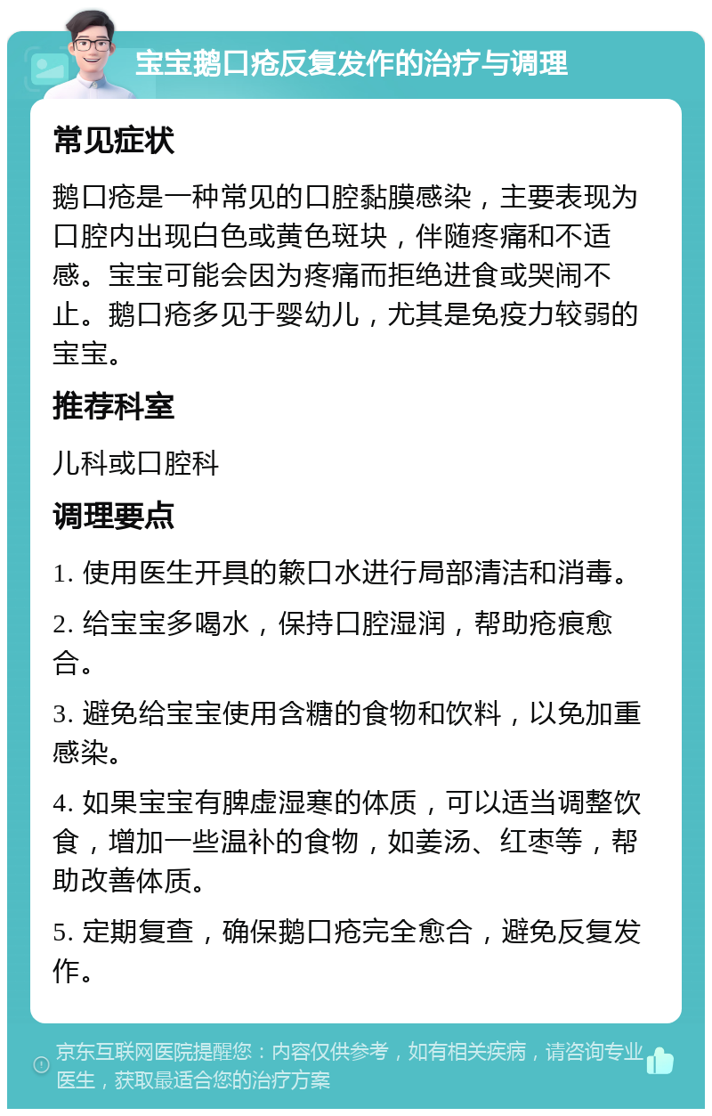 宝宝鹅口疮反复发作的治疗与调理 常见症状 鹅口疮是一种常见的口腔黏膜感染，主要表现为口腔内出现白色或黄色斑块，伴随疼痛和不适感。宝宝可能会因为疼痛而拒绝进食或哭闹不止。鹅口疮多见于婴幼儿，尤其是免疫力较弱的宝宝。 推荐科室 儿科或口腔科 调理要点 1. 使用医生开具的簌口水进行局部清洁和消毒。 2. 给宝宝多喝水，保持口腔湿润，帮助疮痕愈合。 3. 避免给宝宝使用含糖的食物和饮料，以免加重感染。 4. 如果宝宝有脾虚湿寒的体质，可以适当调整饮食，增加一些温补的食物，如姜汤、红枣等，帮助改善体质。 5. 定期复查，确保鹅口疮完全愈合，避免反复发作。