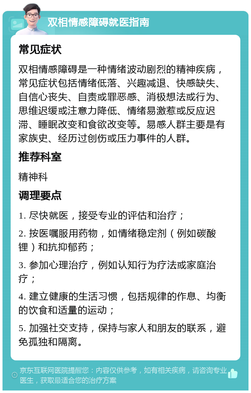 双相情感障碍就医指南 常见症状 双相情感障碍是一种情绪波动剧烈的精神疾病，常见症状包括情绪低落、兴趣减退、快感缺失、自信心丧失、自责或罪恶感、消极想法或行为、思维迟缓或注意力降低、情绪易激惹或反应迟滞、睡眠改变和食欲改变等。易感人群主要是有家族史、经历过创伤或压力事件的人群。 推荐科室 精神科 调理要点 1. 尽快就医，接受专业的评估和治疗； 2. 按医嘱服用药物，如情绪稳定剂（例如碳酸锂）和抗抑郁药； 3. 参加心理治疗，例如认知行为疗法或家庭治疗； 4. 建立健康的生活习惯，包括规律的作息、均衡的饮食和适量的运动； 5. 加强社交支持，保持与家人和朋友的联系，避免孤独和隔离。