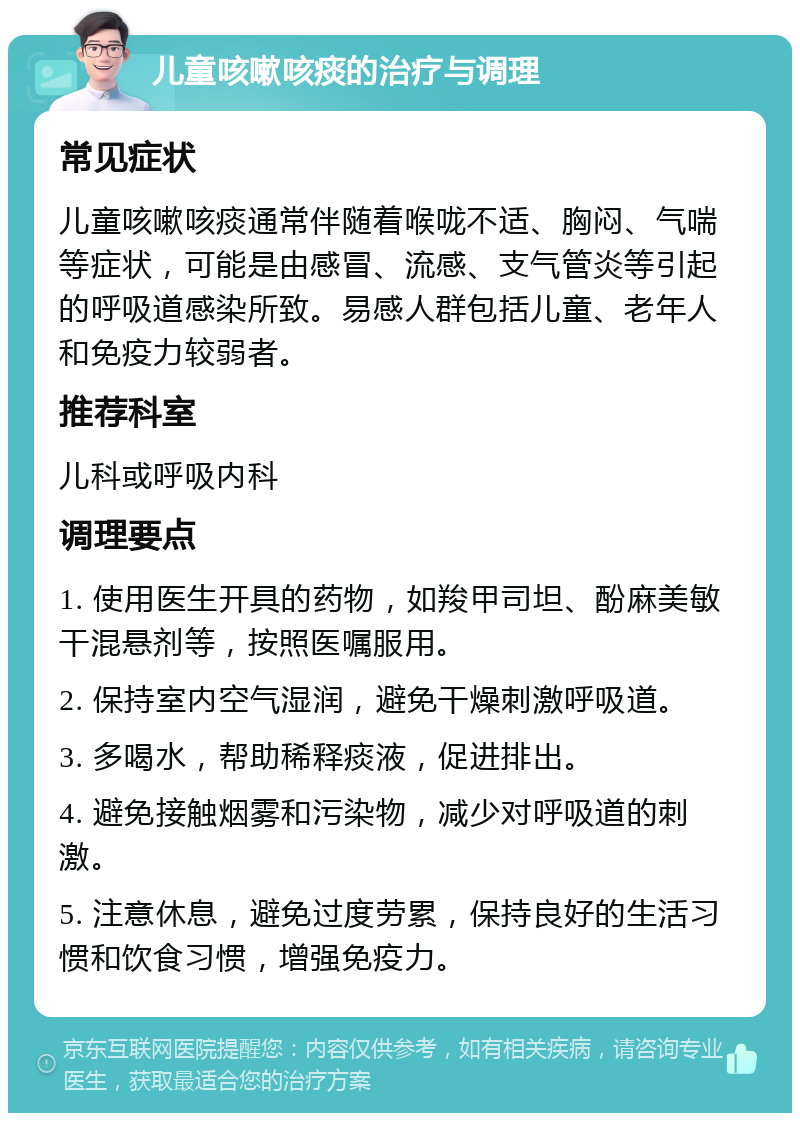 儿童咳嗽咳痰的治疗与调理 常见症状 儿童咳嗽咳痰通常伴随着喉咙不适、胸闷、气喘等症状，可能是由感冒、流感、支气管炎等引起的呼吸道感染所致。易感人群包括儿童、老年人和免疫力较弱者。 推荐科室 儿科或呼吸内科 调理要点 1. 使用医生开具的药物，如羧甲司坦、酚麻美敏干混悬剂等，按照医嘱服用。 2. 保持室内空气湿润，避免干燥刺激呼吸道。 3. 多喝水，帮助稀释痰液，促进排出。 4. 避免接触烟雾和污染物，减少对呼吸道的刺激。 5. 注意休息，避免过度劳累，保持良好的生活习惯和饮食习惯，增强免疫力。