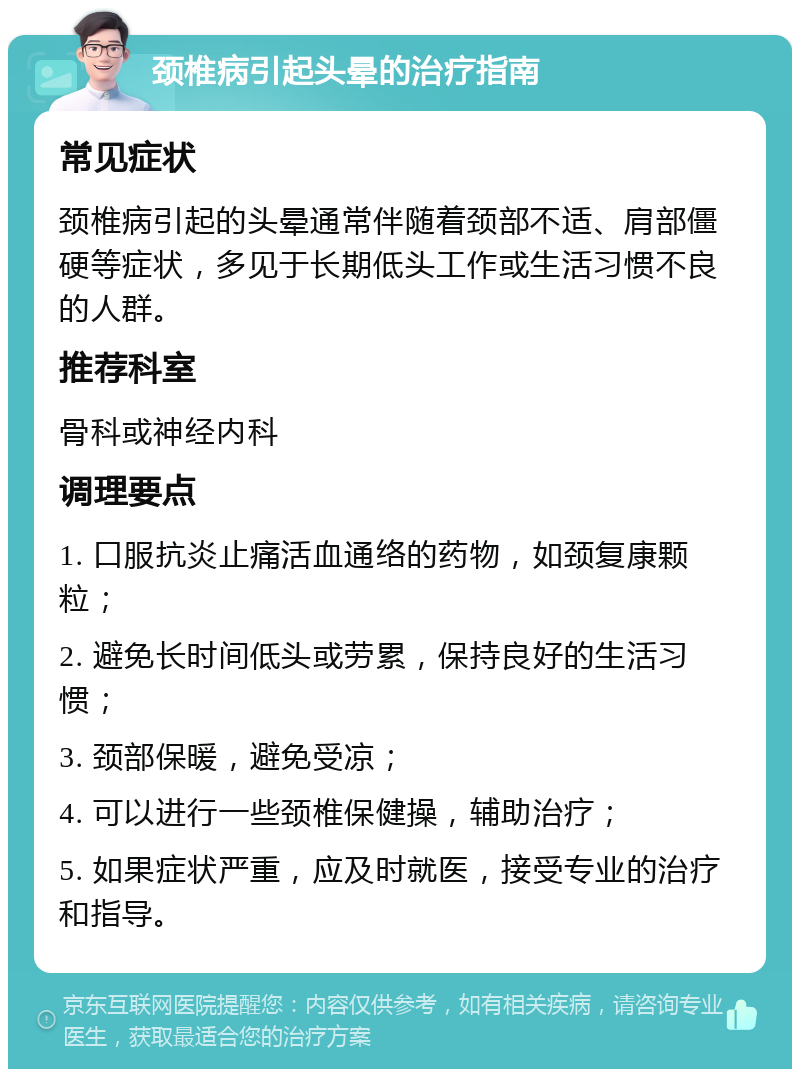 颈椎病引起头晕的治疗指南 常见症状 颈椎病引起的头晕通常伴随着颈部不适、肩部僵硬等症状，多见于长期低头工作或生活习惯不良的人群。 推荐科室 骨科或神经内科 调理要点 1. 口服抗炎止痛活血通络的药物，如颈复康颗粒； 2. 避免长时间低头或劳累，保持良好的生活习惯； 3. 颈部保暖，避免受凉； 4. 可以进行一些颈椎保健操，辅助治疗； 5. 如果症状严重，应及时就医，接受专业的治疗和指导。