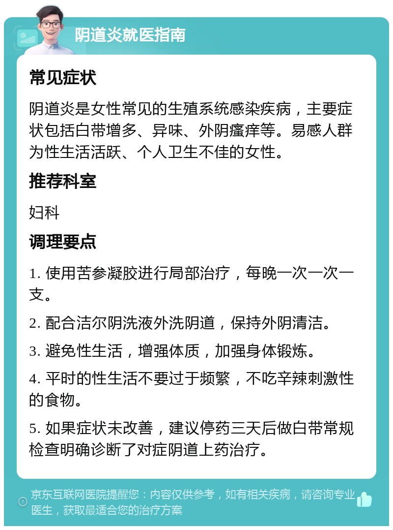 阴道炎就医指南 常见症状 阴道炎是女性常见的生殖系统感染疾病，主要症状包括白带增多、异味、外阴瘙痒等。易感人群为性生活活跃、个人卫生不佳的女性。 推荐科室 妇科 调理要点 1. 使用苦参凝胶进行局部治疗，每晚一次一次一支。 2. 配合洁尔阴洗液外洗阴道，保持外阴清洁。 3. 避免性生活，增强体质，加强身体锻炼。 4. 平时的性生活不要过于频繁，不吃辛辣刺激性的食物。 5. 如果症状未改善，建议停药三天后做白带常规检查明确诊断了对症阴道上药治疗。