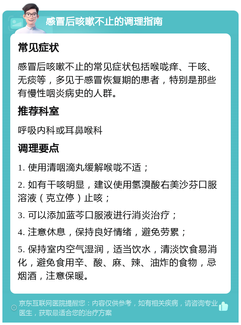 感冒后咳嗽不止的调理指南 常见症状 感冒后咳嗽不止的常见症状包括喉咙痒、干咳、无痰等，多见于感冒恢复期的患者，特别是那些有慢性咽炎病史的人群。 推荐科室 呼吸内科或耳鼻喉科 调理要点 1. 使用清咽滴丸缓解喉咙不适； 2. 如有干咳明显，建议使用氢溴酸右美沙芬口服溶液（克立停）止咳； 3. 可以添加蓝芩口服液进行消炎治疗； 4. 注意休息，保持良好情绪，避免劳累； 5. 保持室内空气湿润，适当饮水，清淡饮食易消化，避免食用辛、酸、麻、辣、油炸的食物，忌烟酒，注意保暖。