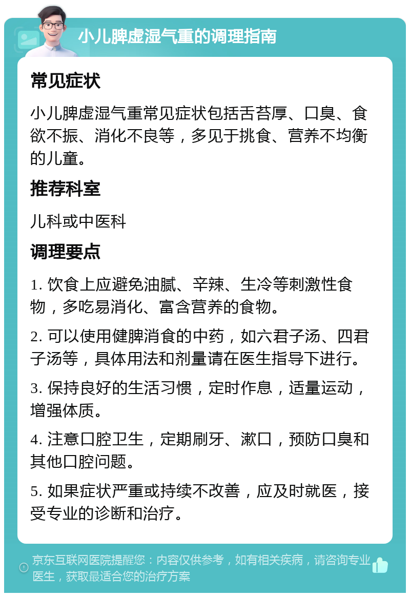 小儿脾虚湿气重的调理指南 常见症状 小儿脾虚湿气重常见症状包括舌苔厚、口臭、食欲不振、消化不良等，多见于挑食、营养不均衡的儿童。 推荐科室 儿科或中医科 调理要点 1. 饮食上应避免油腻、辛辣、生冷等刺激性食物，多吃易消化、富含营养的食物。 2. 可以使用健脾消食的中药，如六君子汤、四君子汤等，具体用法和剂量请在医生指导下进行。 3. 保持良好的生活习惯，定时作息，适量运动，增强体质。 4. 注意口腔卫生，定期刷牙、漱口，预防口臭和其他口腔问题。 5. 如果症状严重或持续不改善，应及时就医，接受专业的诊断和治疗。