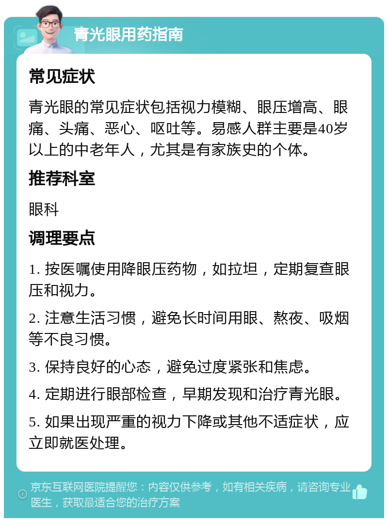 青光眼用药指南 常见症状 青光眼的常见症状包括视力模糊、眼压增高、眼痛、头痛、恶心、呕吐等。易感人群主要是40岁以上的中老年人，尤其是有家族史的个体。 推荐科室 眼科 调理要点 1. 按医嘱使用降眼压药物，如拉坦，定期复查眼压和视力。 2. 注意生活习惯，避免长时间用眼、熬夜、吸烟等不良习惯。 3. 保持良好的心态，避免过度紧张和焦虑。 4. 定期进行眼部检查，早期发现和治疗青光眼。 5. 如果出现严重的视力下降或其他不适症状，应立即就医处理。