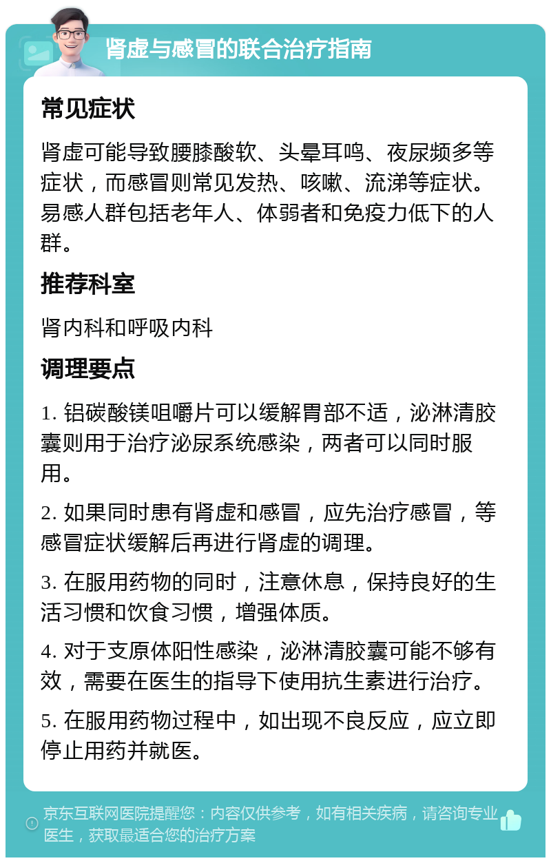 肾虚与感冒的联合治疗指南 常见症状 肾虚可能导致腰膝酸软、头晕耳鸣、夜尿频多等症状，而感冒则常见发热、咳嗽、流涕等症状。易感人群包括老年人、体弱者和免疫力低下的人群。 推荐科室 肾内科和呼吸内科 调理要点 1. 铝碳酸镁咀嚼片可以缓解胃部不适，泌淋清胶囊则用于治疗泌尿系统感染，两者可以同时服用。 2. 如果同时患有肾虚和感冒，应先治疗感冒，等感冒症状缓解后再进行肾虚的调理。 3. 在服用药物的同时，注意休息，保持良好的生活习惯和饮食习惯，增强体质。 4. 对于支原体阳性感染，泌淋清胶囊可能不够有效，需要在医生的指导下使用抗生素进行治疗。 5. 在服用药物过程中，如出现不良反应，应立即停止用药并就医。