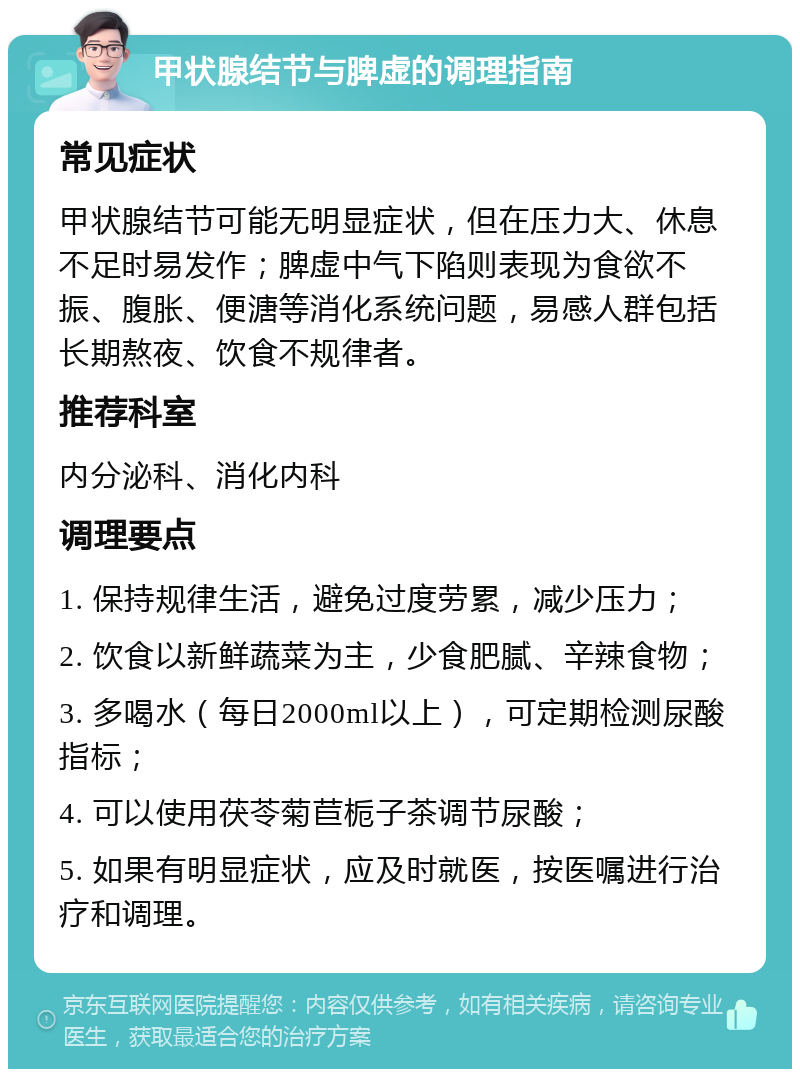 甲状腺结节与脾虚的调理指南 常见症状 甲状腺结节可能无明显症状，但在压力大、休息不足时易发作；脾虚中气下陷则表现为食欲不振、腹胀、便溏等消化系统问题，易感人群包括长期熬夜、饮食不规律者。 推荐科室 内分泌科、消化内科 调理要点 1. 保持规律生活，避免过度劳累，减少压力； 2. 饮食以新鲜蔬菜为主，少食肥腻、辛辣食物； 3. 多喝水（每日2000ml以上），可定期检测尿酸指标； 4. 可以使用茯苓菊苣栀子茶调节尿酸； 5. 如果有明显症状，应及时就医，按医嘱进行治疗和调理。