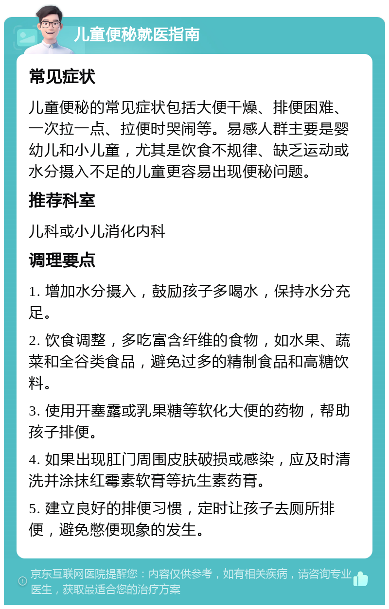 儿童便秘就医指南 常见症状 儿童便秘的常见症状包括大便干燥、排便困难、一次拉一点、拉便时哭闹等。易感人群主要是婴幼儿和小儿童，尤其是饮食不规律、缺乏运动或水分摄入不足的儿童更容易出现便秘问题。 推荐科室 儿科或小儿消化内科 调理要点 1. 增加水分摄入，鼓励孩子多喝水，保持水分充足。 2. 饮食调整，多吃富含纤维的食物，如水果、蔬菜和全谷类食品，避免过多的精制食品和高糖饮料。 3. 使用开塞露或乳果糖等软化大便的药物，帮助孩子排便。 4. 如果出现肛门周围皮肤破损或感染，应及时清洗并涂抹红霉素软膏等抗生素药膏。 5. 建立良好的排便习惯，定时让孩子去厕所排便，避免憋便现象的发生。