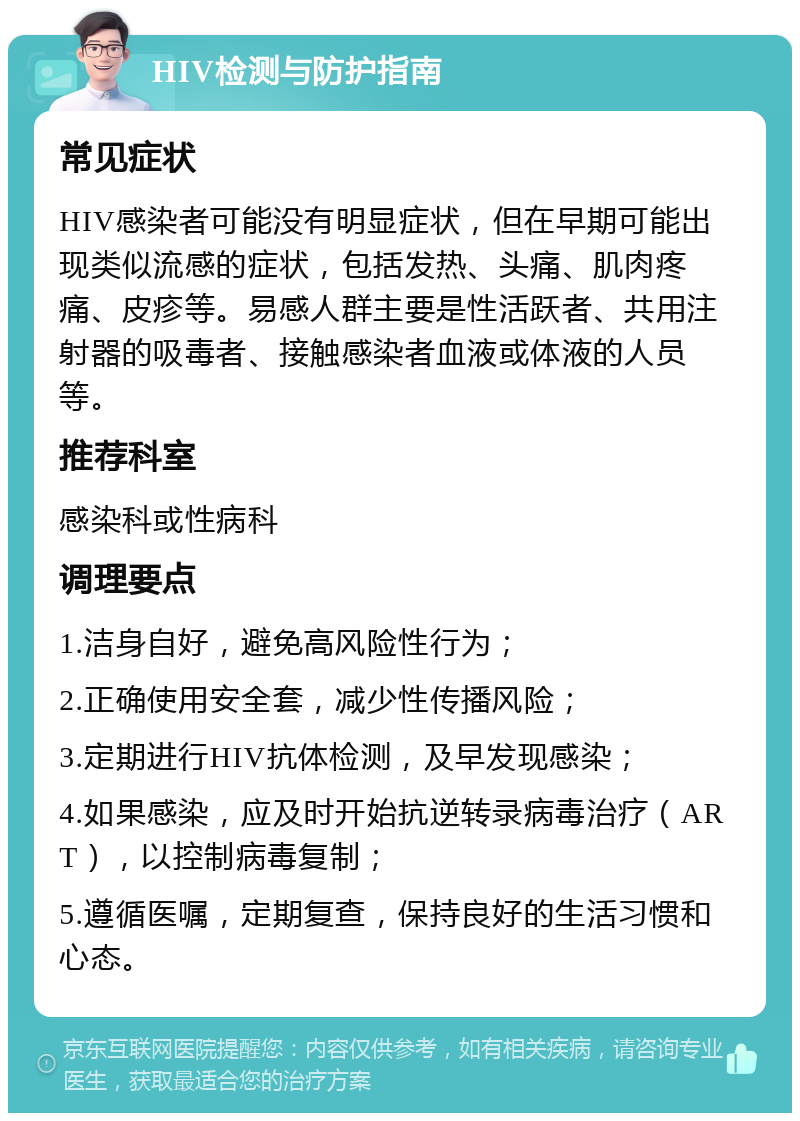 HIV检测与防护指南 常见症状 HIV感染者可能没有明显症状，但在早期可能出现类似流感的症状，包括发热、头痛、肌肉疼痛、皮疹等。易感人群主要是性活跃者、共用注射器的吸毒者、接触感染者血液或体液的人员等。 推荐科室 感染科或性病科 调理要点 1.洁身自好，避免高风险性行为； 2.正确使用安全套，减少性传播风险； 3.定期进行HIV抗体检测，及早发现感染； 4.如果感染，应及时开始抗逆转录病毒治疗（ART），以控制病毒复制； 5.遵循医嘱，定期复查，保持良好的生活习惯和心态。