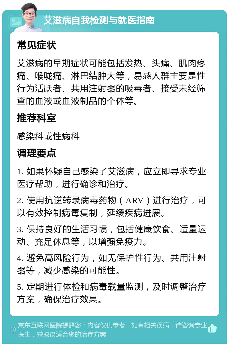 艾滋病自我检测与就医指南 常见症状 艾滋病的早期症状可能包括发热、头痛、肌肉疼痛、喉咙痛、淋巴结肿大等，易感人群主要是性行为活跃者、共用注射器的吸毒者、接受未经筛查的血液或血液制品的个体等。 推荐科室 感染科或性病科 调理要点 1. 如果怀疑自己感染了艾滋病，应立即寻求专业医疗帮助，进行确诊和治疗。 2. 使用抗逆转录病毒药物（ARV）进行治疗，可以有效控制病毒复制，延缓疾病进展。 3. 保持良好的生活习惯，包括健康饮食、适量运动、充足休息等，以增强免疫力。 4. 避免高风险行为，如无保护性行为、共用注射器等，减少感染的可能性。 5. 定期进行体检和病毒载量监测，及时调整治疗方案，确保治疗效果。