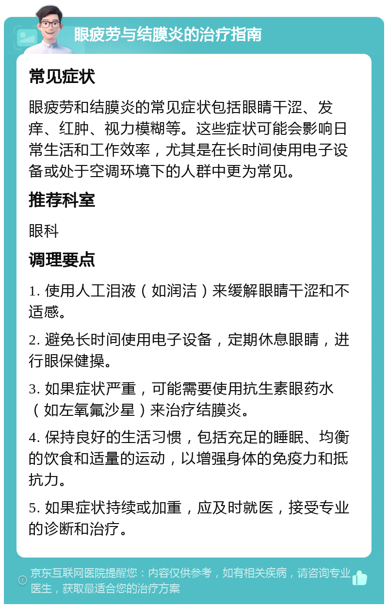 眼疲劳与结膜炎的治疗指南 常见症状 眼疲劳和结膜炎的常见症状包括眼睛干涩、发痒、红肿、视力模糊等。这些症状可能会影响日常生活和工作效率，尤其是在长时间使用电子设备或处于空调环境下的人群中更为常见。 推荐科室 眼科 调理要点 1. 使用人工泪液（如润洁）来缓解眼睛干涩和不适感。 2. 避免长时间使用电子设备，定期休息眼睛，进行眼保健操。 3. 如果症状严重，可能需要使用抗生素眼药水（如左氧氟沙星）来治疗结膜炎。 4. 保持良好的生活习惯，包括充足的睡眠、均衡的饮食和适量的运动，以增强身体的免疫力和抵抗力。 5. 如果症状持续或加重，应及时就医，接受专业的诊断和治疗。