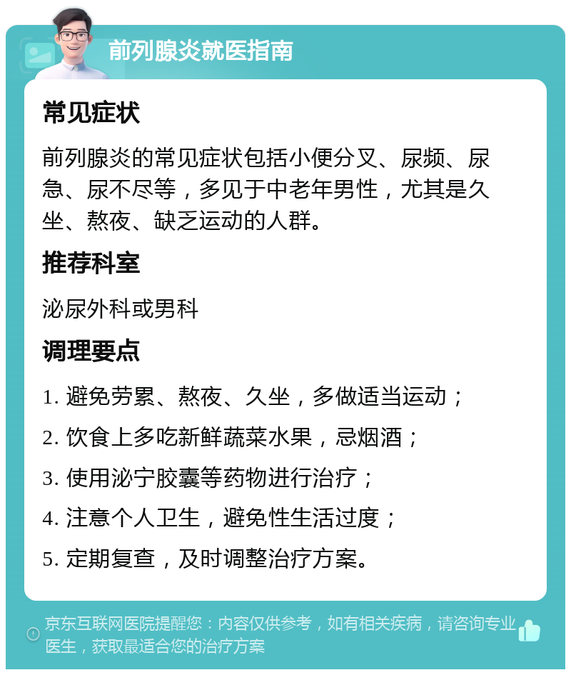 前列腺炎就医指南 常见症状 前列腺炎的常见症状包括小便分叉、尿频、尿急、尿不尽等，多见于中老年男性，尤其是久坐、熬夜、缺乏运动的人群。 推荐科室 泌尿外科或男科 调理要点 1. 避免劳累、熬夜、久坐，多做适当运动； 2. 饮食上多吃新鲜蔬菜水果，忌烟酒； 3. 使用泌宁胶囊等药物进行治疗； 4. 注意个人卫生，避免性生活过度； 5. 定期复查，及时调整治疗方案。