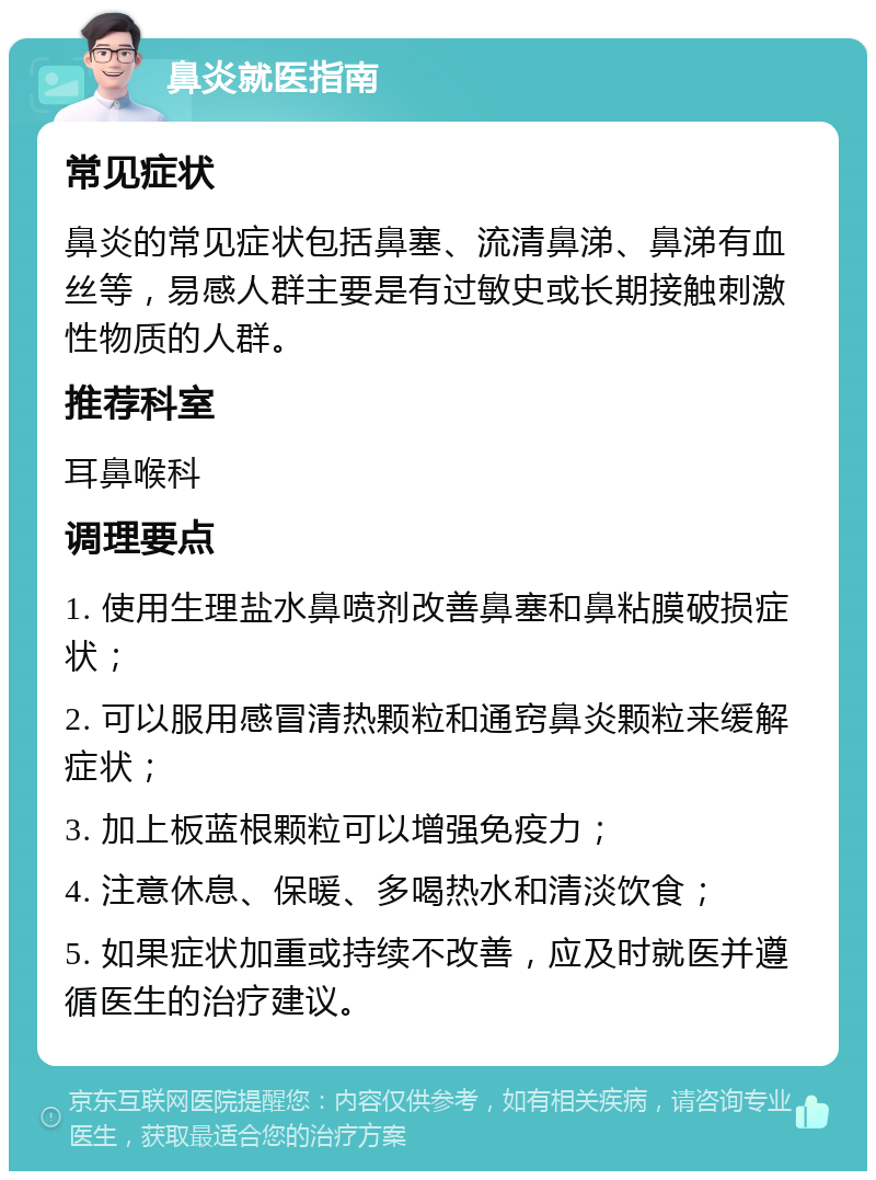 鼻炎就医指南 常见症状 鼻炎的常见症状包括鼻塞、流清鼻涕、鼻涕有血丝等，易感人群主要是有过敏史或长期接触刺激性物质的人群。 推荐科室 耳鼻喉科 调理要点 1. 使用生理盐水鼻喷剂改善鼻塞和鼻粘膜破损症状； 2. 可以服用感冒清热颗粒和通窍鼻炎颗粒来缓解症状； 3. 加上板蓝根颗粒可以增强免疫力； 4. 注意休息、保暖、多喝热水和清淡饮食； 5. 如果症状加重或持续不改善，应及时就医并遵循医生的治疗建议。