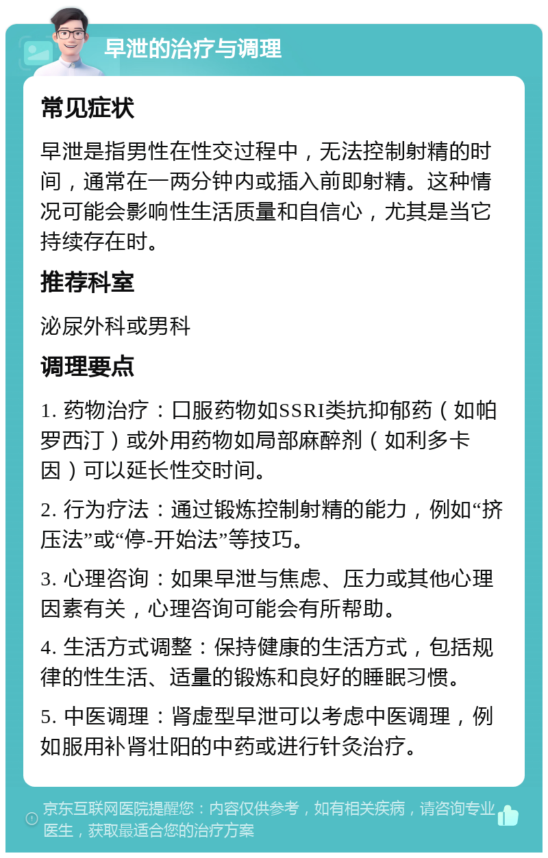 早泄的治疗与调理 常见症状 早泄是指男性在性交过程中，无法控制射精的时间，通常在一两分钟内或插入前即射精。这种情况可能会影响性生活质量和自信心，尤其是当它持续存在时。 推荐科室 泌尿外科或男科 调理要点 1. 药物治疗：口服药物如SSRI类抗抑郁药（如帕罗西汀）或外用药物如局部麻醉剂（如利多卡因）可以延长性交时间。 2. 行为疗法：通过锻炼控制射精的能力，例如“挤压法”或“停-开始法”等技巧。 3. 心理咨询：如果早泄与焦虑、压力或其他心理因素有关，心理咨询可能会有所帮助。 4. 生活方式调整：保持健康的生活方式，包括规律的性生活、适量的锻炼和良好的睡眠习惯。 5. 中医调理：肾虚型早泄可以考虑中医调理，例如服用补肾壮阳的中药或进行针灸治疗。