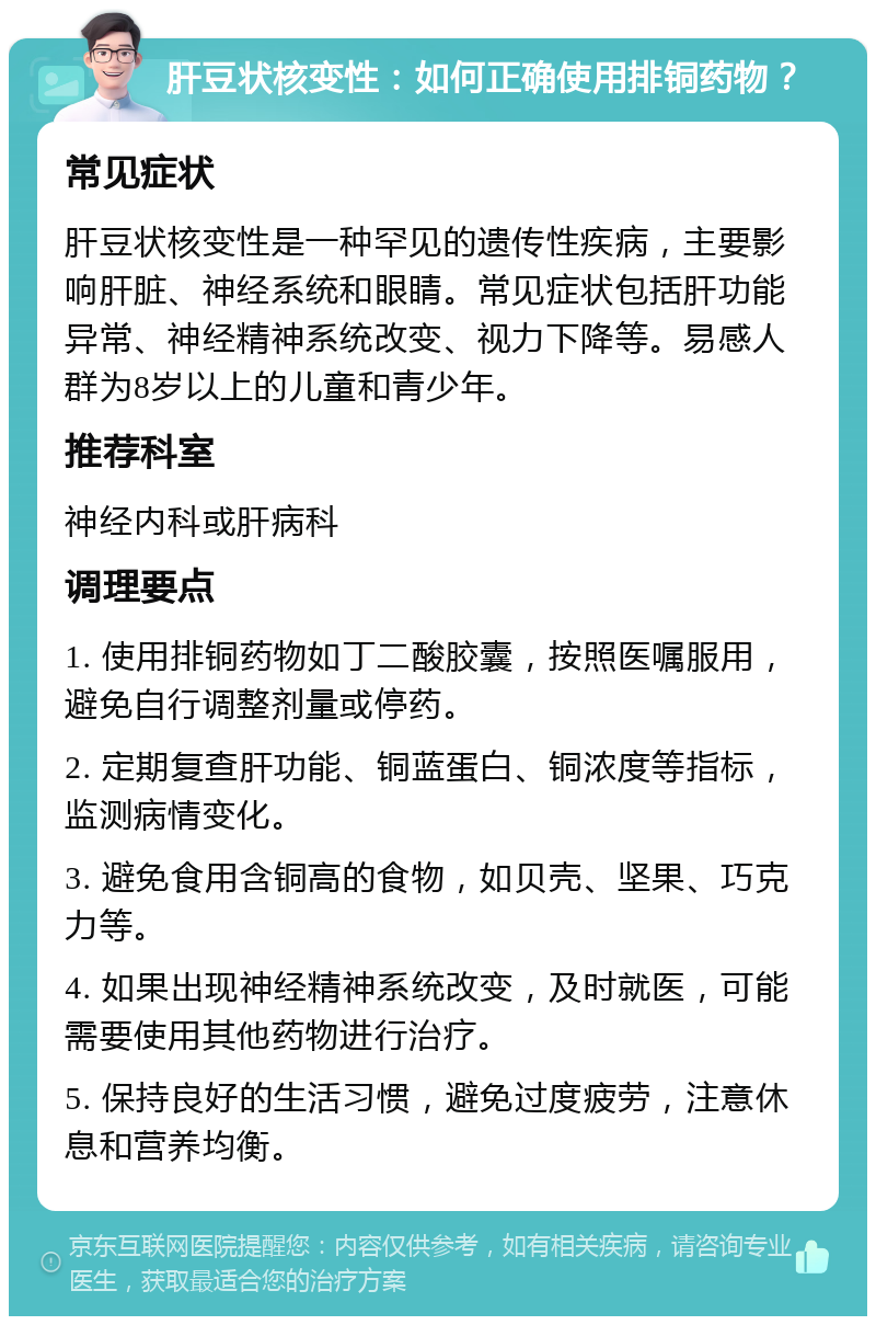 肝豆状核变性：如何正确使用排铜药物？ 常见症状 肝豆状核变性是一种罕见的遗传性疾病，主要影响肝脏、神经系统和眼睛。常见症状包括肝功能异常、神经精神系统改变、视力下降等。易感人群为8岁以上的儿童和青少年。 推荐科室 神经内科或肝病科 调理要点 1. 使用排铜药物如丁二酸胶囊，按照医嘱服用，避免自行调整剂量或停药。 2. 定期复查肝功能、铜蓝蛋白、铜浓度等指标，监测病情变化。 3. 避免食用含铜高的食物，如贝壳、坚果、巧克力等。 4. 如果出现神经精神系统改变，及时就医，可能需要使用其他药物进行治疗。 5. 保持良好的生活习惯，避免过度疲劳，注意休息和营养均衡。