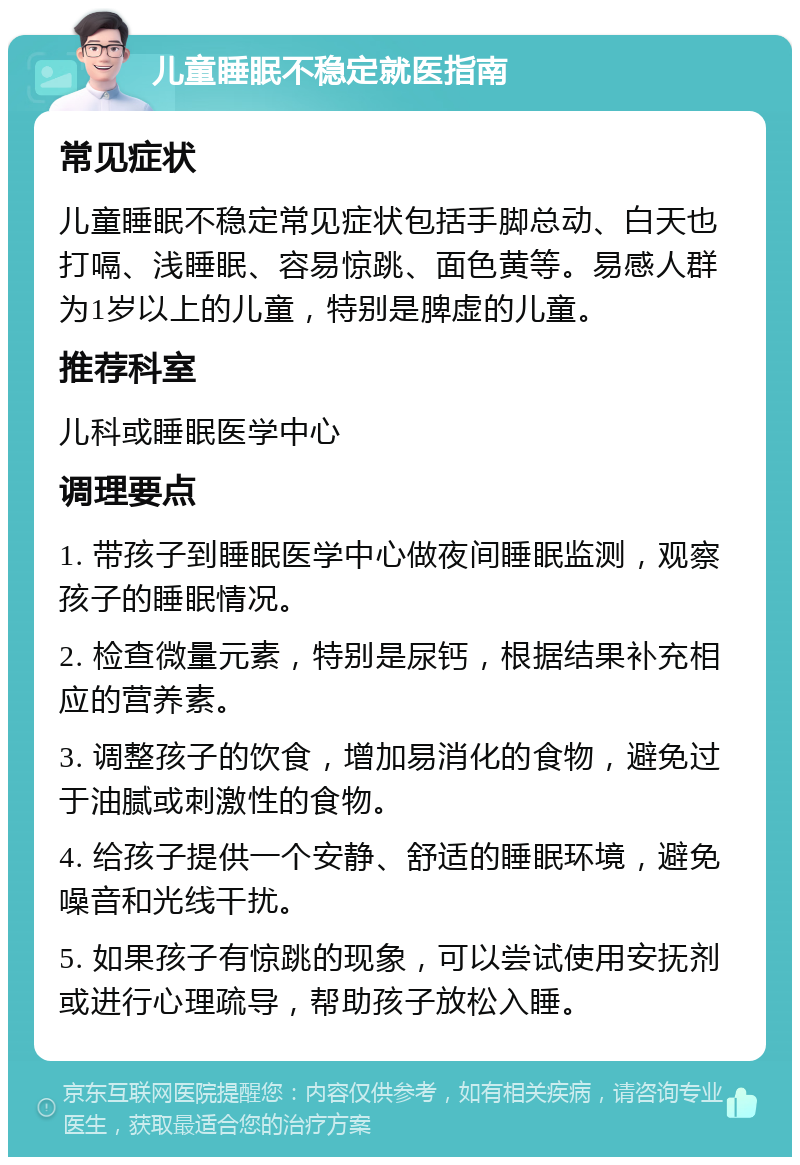 儿童睡眠不稳定就医指南 常见症状 儿童睡眠不稳定常见症状包括手脚总动、白天也打嗝、浅睡眠、容易惊跳、面色黄等。易感人群为1岁以上的儿童，特别是脾虚的儿童。 推荐科室 儿科或睡眠医学中心 调理要点 1. 带孩子到睡眠医学中心做夜间睡眠监测，观察孩子的睡眠情况。 2. 检查微量元素，特别是尿钙，根据结果补充相应的营养素。 3. 调整孩子的饮食，增加易消化的食物，避免过于油腻或刺激性的食物。 4. 给孩子提供一个安静、舒适的睡眠环境，避免噪音和光线干扰。 5. 如果孩子有惊跳的现象，可以尝试使用安抚剂或进行心理疏导，帮助孩子放松入睡。