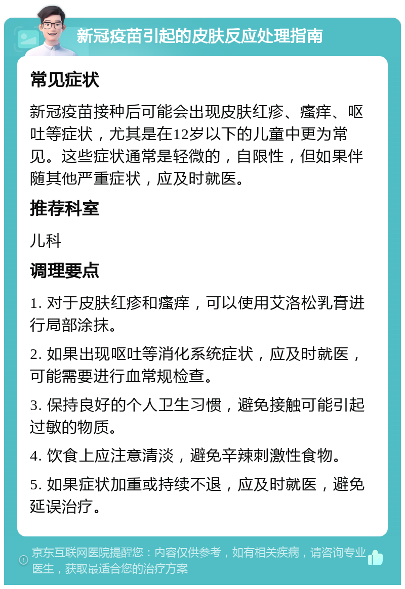 新冠疫苗引起的皮肤反应处理指南 常见症状 新冠疫苗接种后可能会出现皮肤红疹、瘙痒、呕吐等症状，尤其是在12岁以下的儿童中更为常见。这些症状通常是轻微的，自限性，但如果伴随其他严重症状，应及时就医。 推荐科室 儿科 调理要点 1. 对于皮肤红疹和瘙痒，可以使用艾洛松乳膏进行局部涂抹。 2. 如果出现呕吐等消化系统症状，应及时就医，可能需要进行血常规检查。 3. 保持良好的个人卫生习惯，避免接触可能引起过敏的物质。 4. 饮食上应注意清淡，避免辛辣刺激性食物。 5. 如果症状加重或持续不退，应及时就医，避免延误治疗。