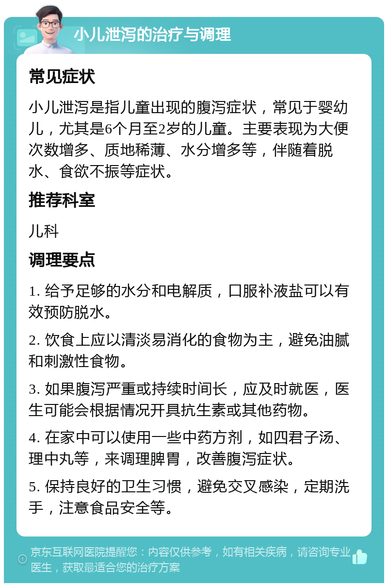 小儿泄泻的治疗与调理 常见症状 小儿泄泻是指儿童出现的腹泻症状，常见于婴幼儿，尤其是6个月至2岁的儿童。主要表现为大便次数增多、质地稀薄、水分增多等，伴随着脱水、食欲不振等症状。 推荐科室 儿科 调理要点 1. 给予足够的水分和电解质，口服补液盐可以有效预防脱水。 2. 饮食上应以清淡易消化的食物为主，避免油腻和刺激性食物。 3. 如果腹泻严重或持续时间长，应及时就医，医生可能会根据情况开具抗生素或其他药物。 4. 在家中可以使用一些中药方剂，如四君子汤、理中丸等，来调理脾胃，改善腹泻症状。 5. 保持良好的卫生习惯，避免交叉感染，定期洗手，注意食品安全等。