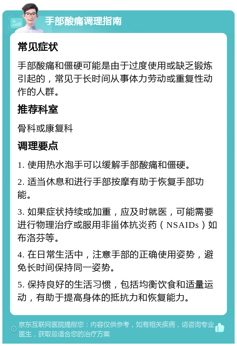 手部酸痛调理指南 常见症状 手部酸痛和僵硬可能是由于过度使用或缺乏锻炼引起的，常见于长时间从事体力劳动或重复性动作的人群。 推荐科室 骨科或康复科 调理要点 1. 使用热水泡手可以缓解手部酸痛和僵硬。 2. 适当休息和进行手部按摩有助于恢复手部功能。 3. 如果症状持续或加重，应及时就医，可能需要进行物理治疗或服用非甾体抗炎药（NSAIDs）如布洛芬等。 4. 在日常生活中，注意手部的正确使用姿势，避免长时间保持同一姿势。 5. 保持良好的生活习惯，包括均衡饮食和适量运动，有助于提高身体的抵抗力和恢复能力。