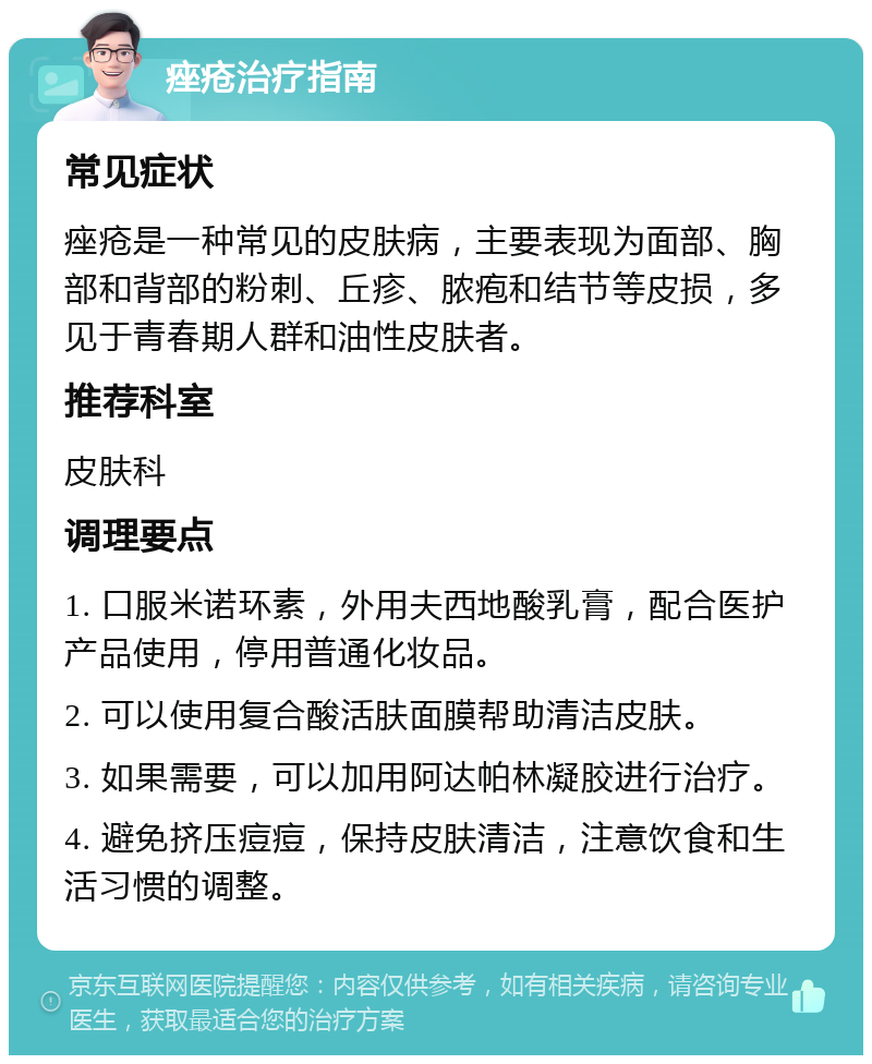 痤疮治疗指南 常见症状 痤疮是一种常见的皮肤病，主要表现为面部、胸部和背部的粉刺、丘疹、脓疱和结节等皮损，多见于青春期人群和油性皮肤者。 推荐科室 皮肤科 调理要点 1. 口服米诺环素，外用夫西地酸乳膏，配合医护产品使用，停用普通化妆品。 2. 可以使用复合酸活肤面膜帮助清洁皮肤。 3. 如果需要，可以加用阿达帕林凝胶进行治疗。 4. 避免挤压痘痘，保持皮肤清洁，注意饮食和生活习惯的调整。